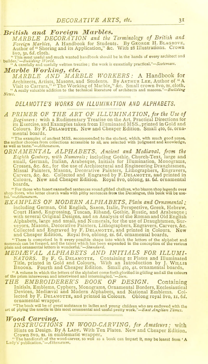 British and Foreign Marbles. MARBLE DECORATION and the Terminology of British and Foreign Marbles. A Handbook for Students. By George H. Blagrove, Author of  Shoring and its Application, &c. With 28 Illustrations. Crown Svo, 3s. 6d. cloth.  This most useful and much wanted handbook should be in the hands of everj' architect and builder.—lliitidin^ Jl'orLi.  A carefuUj- and usefully written treatise ; the work is essentially practical.—i'cs/««o?j. Marble Wording, etc. MARBLE AND MARBLE WORKERS: A Handbook for Architects, Artists, Masons, and Students. By Arthur Lee, Author of  A Visit to Carrara,  The Working of Marble, &c. Small crown Svo, 2S. cloth.  A really valuable addition to the technical literature of architects and masons.—Bitildifte AVa'j. DELAMOTTE'S WORKS ON ILLUMINATION AND ALPHABETS. A PRIMER OF THE ART OF ILLUMINATION, for the Use of Beginners : with a Rudimentary Treatise on the Art, Practical Directions for its Exercise, and Examples taken from Illuminated MSS., printed in Gold and Colours. By F. Delamoxte. New and Cheaper Edition. Small 4to, 6s. orna- mental boards. The examples of ancient MSS. recommended to the student, which, with much good sense, the author chooses from collections accessible to all, are selected with judgment and Knowledge, as well as taste.—AiheJitziun. ORNAMENTAL ALPHABETS, Ancient and Medieval, from the Eighth Century, with Numerals; including Gothic, Church-Text, large and small, German, Italian, Arabesque, Initials for Illumination, Monograms, Crosses, &c. &c., for the use of Architectural and Engineering Draughtsmen, Missal Painters, Masons, Decorative Painters, Lithographers, Engravers, Carvers, &c. &c. Collected and Engraved by F. Delamotte, and printed in Colours. New and Cheaper Edition, Royal Svo, oblong, u. (td. ornamental boards,  For those who Insert enamelled sentences round glided chalices, who tylazon shop legends ovef shop-doors, who letter church walls with pithy sentences frooi the Decalogue, this book will be use* tul.—AtJu7u^um. EXAMPLES OF MODERN ALPHABETS, Plain and Ornamental: including German, Old English, Saxon, Italic, Perspective, Greek, Hebrew, Court Hand, Engrossing, Tuscan, Riband, Gothic, Rustic, and Arabesque; with several Original Designs, and an Analysis of the Roman and Old English Alphabets, large and small, and Numerals, for the use of Draughtsmen, Sur- veyors, Masons, Decorative Painters, Lithographers, Engravers, Carvers, &c. Collected and Engraved by F. Delamotte, and printed in Colours. New and Cheaper Edition. Royal Svo, oblong, as. 64. ornamental boards. There Is comprised in It every possible shape into which the letters of the alphabet and numerals can be formed, and the talent which has been expended in the conception of the various plain and ornamental letters is wonderful.—Standard. MEDIEVAL ALPHABETS AND INITIALS FOR ILLUMI- NATORS. By F. G. Delamotte. Containing 21 Plates and Illuminated Title, printed in Gold and Colours. With an Introduction by T. Willis Brooks. Fourth and Cheaper Edition. Small 4to, 4s. ornamental boards.  A volume In which the letters of the alphabet come forth glorified in gilding and all the colours of the prism interwoven and intertwined ana intermingled.—Sun. THE EMBROIDERER'S BOOK OF DESIGN. Containing Initials, Emblems, Cyphers, Monograms, Ornamental Borders, Ecclesiastical Devices, Mediaeval and Modern Alphabets, and National Emblems. Col- lected by F. Delamotte, and printed in Colours, Oblong royal Svo, 1$. 6d, ornamental wrapper. The book will be of great assistance to ladles and young children who are endowed with the art of plying the needle in this most ornamental and useful pretty work,'—Zioj/ Anglian Times, Wood Carving. INSTRUCTIONS IN WOOD-CARVING, for Amateurs; with Hints on Design. By A Lady. With Ten Plates. New and Cheaper Edition. Crown Svo, 2S. in emblematic wrapper.  The handicraft of the wood-carver, so well as a book can Impart It, may be learnt from ' A Lady's' publication.—Athencxum.