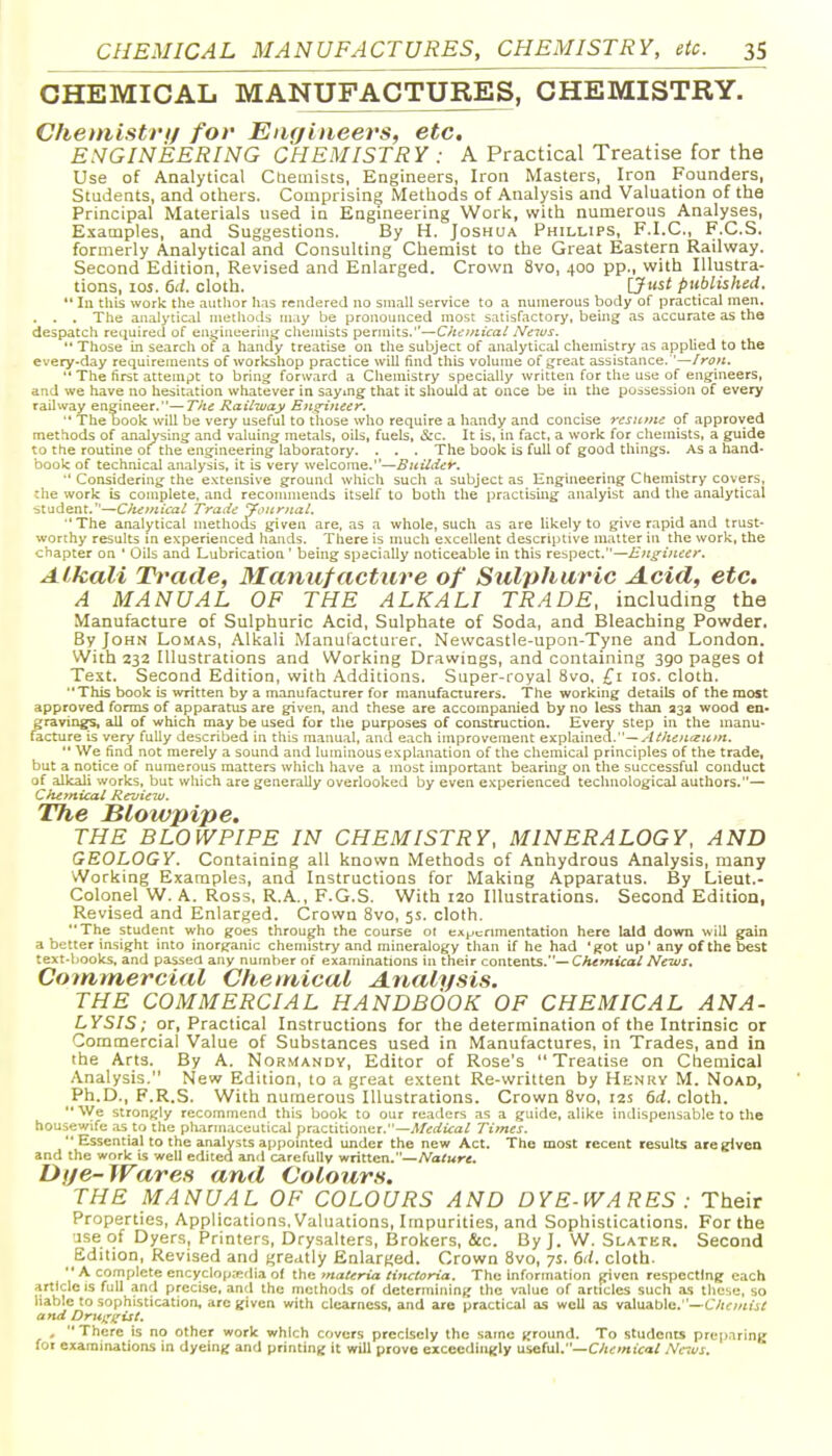 CHEMICAL MANUFACTURES, CHEMISTRY. Chemistri/ fov Engineers, etc. ESGINEERING CHEMISTRY : A Practical Treatise for the Use of Analytical Cneuiists, Engineers, Iron Masters, Iron Founders, Students, and others. Comprising Metliods of Analysis and Valuation of the Principal Materials used in Engineering Work, with numerous Analyses, Examples, and Suggestions. By H. Joshua Phillips, F.I.C, F.C.S. formerly Analytical and Consulting Chemist to the Great Eastern Railway. Second Edition, Revised and Enlarged. Crown 8vo, 400 pp., with Illustra- tions, los. 6d. cloth. {Just published.  la this work the .luthor has rendered no small service to a numerous body of practical men. . . . The analytical niethotU may be pronounced most satisfactory, being as accurate as the despatch required of en^iueerinii chemists permits.—Chcinical News.  Those in search of a handy treatise on the subject of analytical chemistry as applied to the every-day requirements of workshop practice will find this volume of great assistance. '—/rtJW.  The first attempt to bring forward a Chemistry specially written for the use of engineers, and we have no hesitation whatever in saymg that it should at once be in Che possession of every railway engineer.—Tin Railway Eii^neer. ■' The book will be very useful to those who require a h.andy and concise resiuiie of approved methods of analysing and valuing metals, oils, fuels, &c. It is, in fact, a work for chemists, a guide to the routine of^ the engineering laboratory. . . . The book is full of good things. As a hand* book of technical analysis, it is very welcome.—Builder. '' Considering the e.xtensive ground which such a subject as Engineering Chemistry covers, the work is complete, and reconunends itself to both the practising analyist and the analytical student.—Chemical Trade Journal. ■'The analytical methods given are. as a whole, such as are likely to give rapid and trust- worthy results m experienced hands. There is much excellent descriptive matter in the work, the chapter on ' Oils and Lubrication ' being specially noticeable in this respect.—Engineer. Alkali Trade, Manufacture of Sulphuric Acid, etc. A MANUAL OF THE ALKALI TRADE, including the Manufacture of Sulphuric Acid, Sulphate of Soda, and Bleaching Powder, By John Lomas, Alkali Manufacturer. Newcastle-upon-Tyne and London. With 232 Illustrations and Working Drawings, and containing 390 pages ot Test. Second Edition, with Additions. Super-royal 8vo, £1 los. cloth. This book is written by a manufacturer for manufacturers. The working details of the most approved forms of apparatus are given, and these are accompanied by no less than 332 wood en- gravings, all of which may be used for the purposes of construction. Every step in the manu- facture is very fully described in this manual, and each improvement explained.—--///is^ifZiiwi.  We find not merely a sound and luminous explanation of the chemical principles of the trade, but a notice of numerous matters which have a most important bearing on the successful conduct of alkali works, but which are generally overlooked by even experienced technological authors.— Chemical Review. The blowpipe. THE BLOWPIPE IN CHEMISTRY, MINERALOGY, AND GEOLOGY. Containing all known Methods of Anhydrous Analysis, many Working Examples, and Instructions for Making Apparatus. By Lieut.- Colonel W. A. Ross, R.A., F.G.S. With 120 Illustrations. Second Edition, Revised and Enlarged. Crown 8vo, 5s. cloth. The student who goes through the course ot experimentation here laid down will gain a better insight into inorganic chemistry and mineralogy than if he had 'got up' any of the best text-books, and passed any number of examinations in their contents.—Chemical News. Commercial Chemical Analysis. THE COMMERCIAL HANDBOOK OF CHEMICAL ANA- LYSIS; or, Practical Instructions for the determination of the Intrinsic or Commercial Value of Substances used in Manufactures, in Trades, and in the Arts. By A. Normandy, Editor of Rose's Treatise on Chemical Analysis. New Edition, to a great extent Re-written by Henry M. Noad, Ph.D., F.R.S. With numerous Illustrations. Crown 8vo, 12s 6d. cloth. We strongly recommend this book to our readers as a guide, alike indispensable to the housewife .as to the pharmaceutical ytiLCtiuoiKt.—Medical Times.  Essential to the analysts appomted under the new Act. The most recent results are given and the work is well edited and carefully written.—A'afwrt. Dtje-Wares and Colours, THE MANUAL OF COLOURS AND DYE-WARES : Their Properties, Applications. Valuations, Impurities, and Sophistications. For the 'jse of Dyers, Printers, Drysalters, Brokers, &c. By J. W. Slater. Second Edition, Revised and greatly Enlarged. Crown 8vo, 7s. dd. cloth.  A complete encycIop;edia of the materia lincloria. The information given respecting each article IS full and precise, and the methods of determining the value of articles such as these, so liable to sophistication, are given with clearness, and are practical as well as valuable.—C7<c;/iij/ and Drut^i^ist. . There is no other work which covers precisely the same ground. To students preparing for examinations in dyeing and printing it will prove exceedilijjly useful.—C/nr/aica/ News.