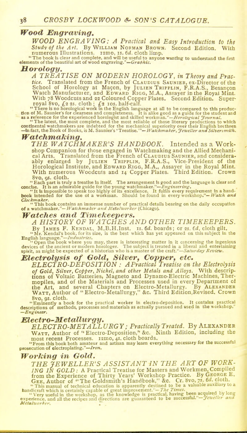 Wood Engramng. WOOD ENGRA VING: A Practical and Easy Introduction to the Stvdv of the Art. By William Norman Brown. Second Edition. With numerous Illustrations. i2mo, is. 6d. cloth limp.  The book Is clear and complete, and will be useful to anyone wanting to understand the first elements of the beautiful art of wood en^aving.—Gra^A»V. Horology. A TREATISE ON MODERN HOROLOGY, in Theory and Prac- tice. Translated from the French of Claudius Saunier, ex-Director of the School of Horology at Mayon, by Julien Tripplin, F.R.A.S., Besancon Watch Manufactuier, and Edward Rigg, M.A., Assayer in the Royal Mmt. With 78 Woodcuts and 22 Coloured Copper Plates. Second Edition. Super- royal 8vo, £2 25. cloth ; £2 los. half-calf.  There is no horoloeical work in the English language at all to be compared to this produc* tion of M. Saunier's for clearness and completeness. It is alike good as a guide for the stucient and OS a reference for the experienced horologist and skilled workman.'—//ifru/c^Va/ yourftai. '* The latest, the most complete, and the most reliable of those literary productions to which continental watchmakers are indebted for the mechanical superiority over their English brethren —In fact, the Book of Books, is M. Saunier's 'Treatise.'—Wa/r/iwa^fr, Jeweller andSUvenTnUh. Watchmaking. THE WATCHMAKER'S HANDBOOK. Intended as a Work- shop Companion for those engaged in Watchmaking and the Allied Mechani- cal Arts. Translated from the French of Claudius Saunier, and considera- ably enlarged by Julien Tripplin, F.R.A.S., Vice-President of the Horological Institute, and Edward Rigg, M.A., Assayer in the Royal Mint. With numerous Woodcuts and 14 Copper Plates. Third Edition. Crown 8vo, 9^. cloth. '* Each part is truly a treatise In Itself. The arrangement Is good and the language Is clear and concise. It is an admirable guide for the young watchmaker.—Eugineeri7tg; '* It is Impossible to speak too highly of its excellence. It fulfils every requirement in a hand- book intended for the use oi a workman. Sliould be found in every workshop.— U^'atch and Cloekntaker. *' This book contains an immense number of practical details bearing on the daily occupation of a watchmaker.— H'atckmaker and Metaliuor^er (Chicago). Watches and Timekeepers. A HISTORY OF WATCHES AND OTHER TIMEKEEPERS. By James F. Kendal, M.B.H.Inst, is. fid. boards; or 2S. 6rf. cloth gilt. Mr. Kendal's book, for its size, is the best which has yet appeared on this subject in the English language.—ttstries.  Open the book where you may, there is interesting matter in it concerning the ingenious devices of the ancient or modern horologer. The subject is treated in a liberal and entertaining spirit, as might be expected of a historian who is a master of the CT3.(t.Sa(uj-day Review. Electrolysis of Gold, Silver, Copper, etc, ELECTRO-DEPOSITION : A Practical Treatise on the Electrolysis of Gold, Silver, Copper, Nickel, and other Metals and Alloys. With descrip- tions of Voltaic Batteries, Magneto and Dynamo-Electric Machines, Ther- mopiles, and of the Materials and Processes used in every Department of the Art, and several Chapters on Electro-Metallurgy. By Alexander Watt, Author of Electro-Metallurgy, &c. Third Edition,Revised. Crown 8vo, gs. cloth. Eminently a book for the practical worker In electro-deposition. It contains practical descriptions of methods, processes and materials as actually pursued and used in the workshop.' —Engineer. Electro-Metallurgy. ELECTRO-METALLURGY; Practically Treated. By Alexander Watt, Author of  Electro-Deposition, &c. Ninth Edition, including the most recent Processes. i2mo, 4s. cloth boards. From this book both amateur and artisan may learn everything necessary for the successful prosecution of electroplating.—Iron. Working in Gold. THE JEWELLER'S ASSISTANT IN THE ART OF WORK- ING IN GOLD : A Practical Treatise for Masters and Workmen, Compiled from the Experience of Thirty Years' Workshop Practice. By George E. Gee, Author of The Goldsmith's Handbook, &c. Cr. Hvo, 7s- fjlo'-  This manual of technical education is apparently destined to be a valuable auxUiary to a handicraft which is certainly capable of great improvement.' —ZVif 7'i>;;«. ■ j 1 ,  \ cry useful in tlie workshop, as the knowledge is practical, liaving been acmired by long experience, and all the recipes and directions arc gu.-irantecd to be successful, —jcivelier and Metahvorker. ~