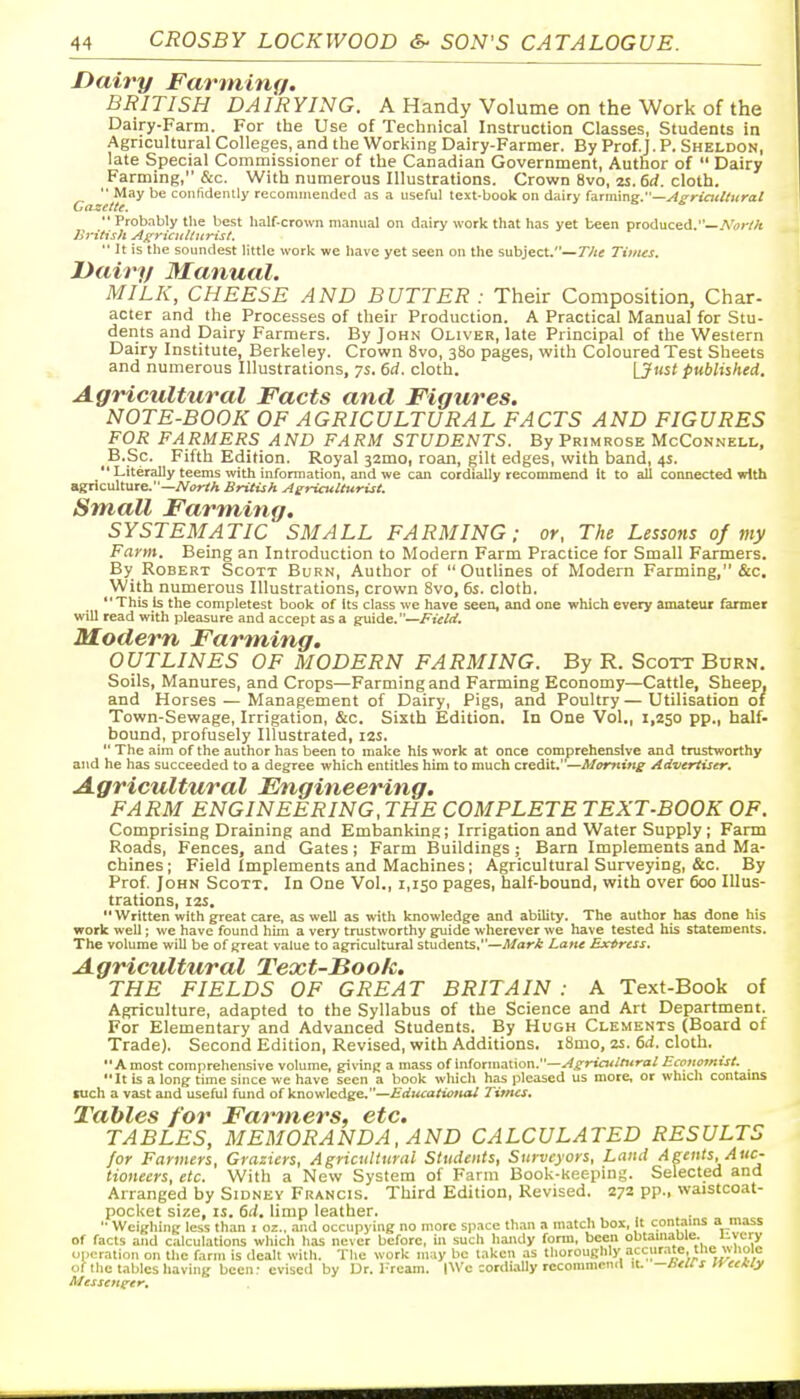 Dairy Farming. BRITISH DAIRYING. A Handy Volume on the Work of the Dairy-Farm. For the Use of Technical Instruction Classes, Students in Agricultural Colleges, and the Working Dairy-Farmer. By Prof.J. P. Sheldon, late Special Commissioner of the Canadian Government, Author of  Dairy Farming, &c. With numerous Illustrations. Crown 8vo, 2S. 6rf. cloth.  May be coiilidenlly recommended as a useful text-book on dairy hrmmg.—A^riaMiirat CnzelU.  Probably the best half-crown manual on dairy work that has yet been produced.—A'<i;V/< Jiritish AgricuUicrist.  It is the soundest little work we have yet seen on the subject.—7V/< Times. Dairy Manual. MILK, CHEESE AND BUTTER : Their Composition, Char- acter and the Processes of their Production. A Practical Manual for Stu- dents and Dairy Farmers. By John Oliver, late Principal of the Western Dairy Institute, Berkeley. Crown 8vo, 380 pages, with Coloured Test Sheets and numerous Illustrations, 7s. 6rf. cloth. [Just published. Agricultural Facts and Figures. NOTE-BOOK OF AGRICULTURAL FACTS AND FIGURES FOR FARMERS AND FARM STUDENTS. By Primrose McConnell. _B.Sc. Fifth Edition. Royal jamo, roan, gilt edges, with band, 4s.  Literally teems with infonnation, and we can cordially recommend it to all connected wtth agriculture.—Afor/A British Ae^ricullurist. Small Farming. SYSTEMATIC SMALL FARMING; or. The Lessons of my Farm. Being an Introduction to Modern Farm Practice for Small Farmers. By Robert Scott Burn, Author of Outlines of Modern Farming, &c. With numerous Illustrations, crown 8vo, 6s. cloth. This is the completest book of Its class we have seen, and one which every amateur farmer will read with pleasure and accept as a guide.—Field. Modern Farm,ing. OUTLINES OF MODERN FARMING. By R. Scott Burn. Soils, Manures, and Crops—Farming and Farming Economy—Cattle, Sheep, and Horses — Management of Dairy, Pigs, and Poultry—Utilisation of Town-Sewage, Irrigation, &c. Sixth Edition. In One Vol., 1,250 pp., half- bound, profusely Illustrated, 12s.  The aim of the author has been to make his work at once comprehensive and trustworthy and he has succeeded to a degree which entitles him to much credit.—Morning Advertiser. Agricultural Engineering. FA RM ENGINEERING, THE COMPLETE TEXT-BOOK OF. Comprising Draining and Embanking; Irrigation and Water Supply ; Farm Roads, Fences, and Gates ; Farm Buildings ; Barn Implements and Ma- chines; Field Implements and Machines; Agricultural Surveying, &c. By Prof. John Scott. In One Vol., 1,150 pages, half-bound, with over 600 Illus- trations, I2S, Written with great care, as well as with knowledge and ability. The author has done his work well; we have found him a very trustworthy guide wherever we have tested his statements. The volume will be of great value to agricultural students.—Mart Lane Express. Agricultural Text-Book. THE FIELDS OF GREAT BRITAIN : A Text-Book of Agriculture, adapted to the Syllabus of the Science and Art Department. For Elementary and Advanced Students. By Hugh Clements (Board of Trade). Second Edition, Revised, with Additions. i8mo, 25. 6d. cloth. A most comprehensive volume, giving a mass of information.—^JT'^''''''. It is a long time since we have seen a book which has pleased us more, or which cantams luch a vast and useful fund of knowledge,—Ediicaticttal Times. Tables for Fai^ners, etc. TABLES, MEMORANDA, AND CALCULATED RESULTS for Fanners, Graziers, Agricultural Students, Surveyors, Land Agents, Auc- tioneers, etc. With a New System of Farm Book-keeping. Selected and Arranged by Sidney Francis. Third Edition, Revised. 272 pp., waistcoat- pocket size, IS. 6d. limp leather.  Weighing less than i oz., and occupying no more space th,-in a match box, it contains a mass of facts and calculations which has never before, in such handy form, been obtauiauie. '-\y operation on the farm is dealt with. The work may be taken as thoroughly accur.Tte.tnc wnolc of the tables having been: cvised by IJr. l^ream. (Wc :ordi.ilIy recomnicntl it. -hell s lYeeKly Messenger.