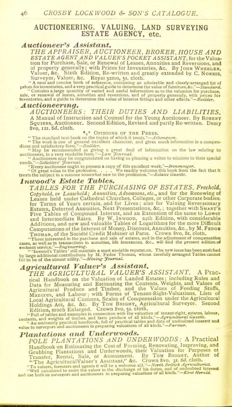 AUCTIONEERING, VALUING, LAND SURVEYING ESTATE AGENCY, etc. Auctioneer's Assistant. THE APPRAISER, A UCTIONEER, BROKER, HOUSE AND ESTATE AGENT AND VALUER'S POCKET ASSISTANT for the Valua- tion for Purchase, Sale, or Renewal of Leases, Annuities and Reversions, and of property generally; with Prices for Inventories, &c. By John Wheeler, Valuer, &c. Sixth Edition, Re-written and greatly extended by C. Norris, Surveyor, Valuer, &c. Royal 32ino, 5s. cloth.  A neat and concise book of reference, containing an admirable and clearly-arranged list of prices for inventories, and a very practical guide to determine the value of furniturcAc.—Standard,  Contains a large quantity of varied and useful information as to the valuation for purchase, sale, or renewal of leases, annuities and reversions, and of property generally, with prices for inventories, and a guide to determine the value of interior fittings and other effects.—Buildtr. A uctioneertng. AUCTIONEERS: THEIR DUTIES AND LIABILITIES. A Manual of Instruction and Counsel for the Young Auctioneer. By Robert Squibbs, Auctioneer. Second Edition, Revised and partly Re-written. Demy 8vo, 12S. 6d. cloth. Opinions of the Press.  The standard text-book on the topics of which it treats.—AttutKBum.  The work is one of general excellent character, and gives much information in a compen- dious and satisfactory (otm.—Builder.  May be recommended as giving a great deal of infonnation on the law relating to auctioneers, in a very readable fonn.—Law yournal.  Auctioneers may be congratulated on having so pleasing a writer to minister to their special needs.—Solicitors' Jouriial, Every auctioneer ought to possess a copy of this exceUent work.—Irotimoneer,  Of great value to the profession. . . . We readily welcome this book from the fact that It treats the subject in a manner somewhat new to the profession.—Estates Gazette. Inwood's Estate Tables. TABLES FOR THE PURCHASING OF ESTATES. Freehold, Copyhold, or Leasehold; Annuities, Advowsons, etc., and for the Renewing of Leases held under Cathedral Churches, Colleges, or other Corporate bodieSr for Terms of Years certain, and for Lives; also for Valuing Reversionary Estates, Deterred Annuities, Next Presentations, &c.; together with Smart's Five Tables of Compound Interest, and an Extension of the same to Lower and Intermediate Rates. By W. Inwood. 24th Edition, with considerable Additions, and new and valuable Tables of Logarithms for the more DiflScult Computations of the Interest of Money, Discount, Annuities, &c., by M. Fedor Thoman, of the Societe Credit Mobilier of Pans. Crown 8vo, 8s. cloth. Those interested in the purchase and sale of estates, and in the adjustment of compensation cases, as well as in transactions ir, annuities, life insurances, &c., will find the present edition of eminent service.—Enirineering-. .... , j  ' Inwood's Tables' still maintain a most enviable reputet.on. The new issue has been enriched by large additional contributions by M. Fedor Thoman, whose carefully arranged Tables cannot fail to be of the utmost utility.—jWiMm^- journal. Aaricultural Valuer's Assistant. THE AGRICULTURAL VALUER'S ASSISTANT. A Prac tical Handbook on the Valuation of Landed Estates ; including Rules and Data for Measuring and Estimating the Contents, Weights, and Values of Agricultural Produce and Timber, and the Values of Feeding Stufifs, Manures and Labour ; with Forms of Tenant-Right-Valuations, Lists of Local Agricultural Customs, Scales of Compensation under the Agricultural Holdings Act, &c. &c. By Tom Bright, Agricultural Surveyor. Second Edition, much Enlarged. Crown 8vo, 5s. cloth.  Full of tables and examples in connection with tlie valuation of tenant-right, estates, labour, contents, and weights of tiTnber. and farm produce of all kinds.—A£ijc:<ltural Gazette. An eminently practical handbook, full of practical tables and data of undoubted mterest and value to surveyors and auctioneers in preparing valuations of all kinds.—Farmer. Plantations and Underwoods. POLE PLANTATIONS AND UNDERWOODS: A Practical Handbook on Estimating the Cost of Forming, Renovating, Improving, and Grubbing Plantations and Underwoods, their Valuation for Purposes of Transfer? Rental, Sale, or Assessment. By Tom Bright, Author of The AgriculturalValuer's Assistant, &c. Crown 8vo, 3s. 6rf. cloth. •To valuers, foresters and agents it will be a welcome aid -A'«rf/< '^^'^f'J'y.'- . WeU cicuiated to assist the valuer in the discharge of his dunes and of unaoubtedjmerc^^ and use boUi to surveyors and auctioneers in preparing valuations of all kinds- —*.ent Htraid.