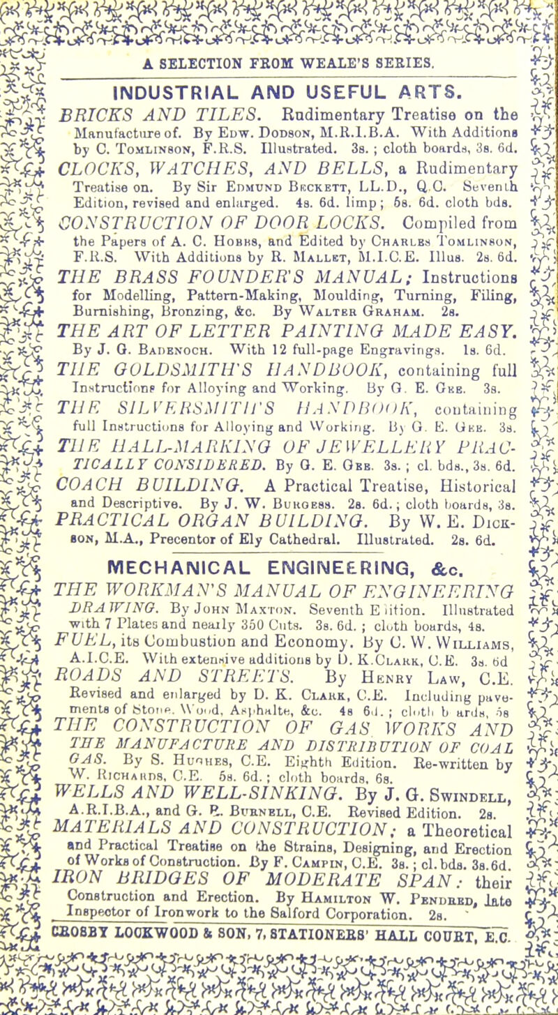 INDUSTRIAL AND USEFUL ARTS. f BRICKS AND TILES. Rndimentary Treatise on the 1^ Manufacture of. By Edw. Dodson, M.R.l.B.A. With Additions -i^jr ^^i^ by C. T0MLIN8ON, F.R.S. Illustrated. 38. ; cloth boards, 38. 6d. if^ CLOCKS, WATCHES, AND BELLS, a Rudimentary j^>^ Treatise on. By Sir Edmund Brckett, LL.D., Q O. Sevenih Edition, revised and enlarged. 48. 6d. limp; 68. 6d. cloth bds. J' CONSTRUCTION OF DOOR LOCKS. Compiled from ^, 0( - - , ^, the Papers of A. C. Hobhs, and Edited by Charles Tomlinson, jif F.R.S. With Additions by R. Mallet, M.I.C.E. Illus. 28. 6d. -rJ^', THE BRASS FOUNDER'S MANUAL; Instructions for Modelling, Pattern-Making, Moulding, Turning, Filing, -&f Burnishing, Bronzing, &c. By Walter Graham. 28. - ~ THE ART OF LETTER PAINTING MADE EASY. ■v-^ic By J. 0. Badbnoch. With 12 full-page Engraving.s. Is. 6d. ffP^ THE GOLDSMITH'S HANDBOOK, containing full z^KiJU Tn.structKinp for Alloying and Working. By G. E. Gkb. 3s. THE SILVERSMITIJ-S UASDBOOK, containing full Instructions for Alloying and VVorking. B) O. E. Uke. Ss. THE HALL-MARKINO OF JEWELLERY PRAC- TICALLY CONSIDERED. By 0. E. Obb. 3s. ; cl. bd8.,38. 6d. COACH BUILDING. A Practical Treatise, Historical and Descriptive. By J. W. Bukoess. 28. 6d.; cloth hoards, 3s. PRACTICAL ORGAN BUILDING. By W. E. Dick- 80N, M.A., Precentor of Ely Cathedral. Illustrated. 28. 6d. MECHANICAL ENGINEERING, &c. THE WORKMAN'S MANUAL OF ENGINEERING DRAWING. By John Maxton. Seventh E lifion. Illustrated with 7 Plates and nearly 360 Cuts. Ss. 6d. ; cloth boards, 48. FUEL, its Combustion and Economy. By C. VV. Williams, A.l.C.E. With extensive additions by IJ. K.Clark, C.E. 3s 6d ^ ROADS AND STREETS. By Henry Law, C.E. Revised and enlarj^ed by D. K. Clakk, C.E. Including pave- ments of titotip. \\(j.,d, Asphnlte, &c. 4g 6.1.; cl'.tli b ards is THE CONSTRUCTION OF GAS WORKS AND TEE MANUFACTURE AND DISTRIBUTION OF COAL GAS. By S. HuoHES, C.E. Eiu:hth Edition. Re-written by W. itiCHAHDS, C.E. 58. 6d. ; cloth boards, 68. WELLS AND WELL-SINKING. By J. G. Swindell, A.R.I.B.A., and G. E. BuENELL, C.E. Revised Edition. 28. MATERIALS AND CONSTRUCTION; a Theoretical and Practical Treatise on tjie Strains, Designing, and Erection of Works of Construction. By F. Campin, C.E. 38.; cl.bds. Ss 6d IRON BRIDGES OF MODERATE SPAN: their Construction and Erection. By Hamilton W. Pendued, late InBpeotor of Ironwork to the Salford Corporation. 28.  CX'^. CB08BY LOOKWOOD & SON, 7, STATIONEBS' HALL COUKT, KC- ':^'>^?^s^ w^.^^ iy^A^ i^xA, cWs^i^/r^2^