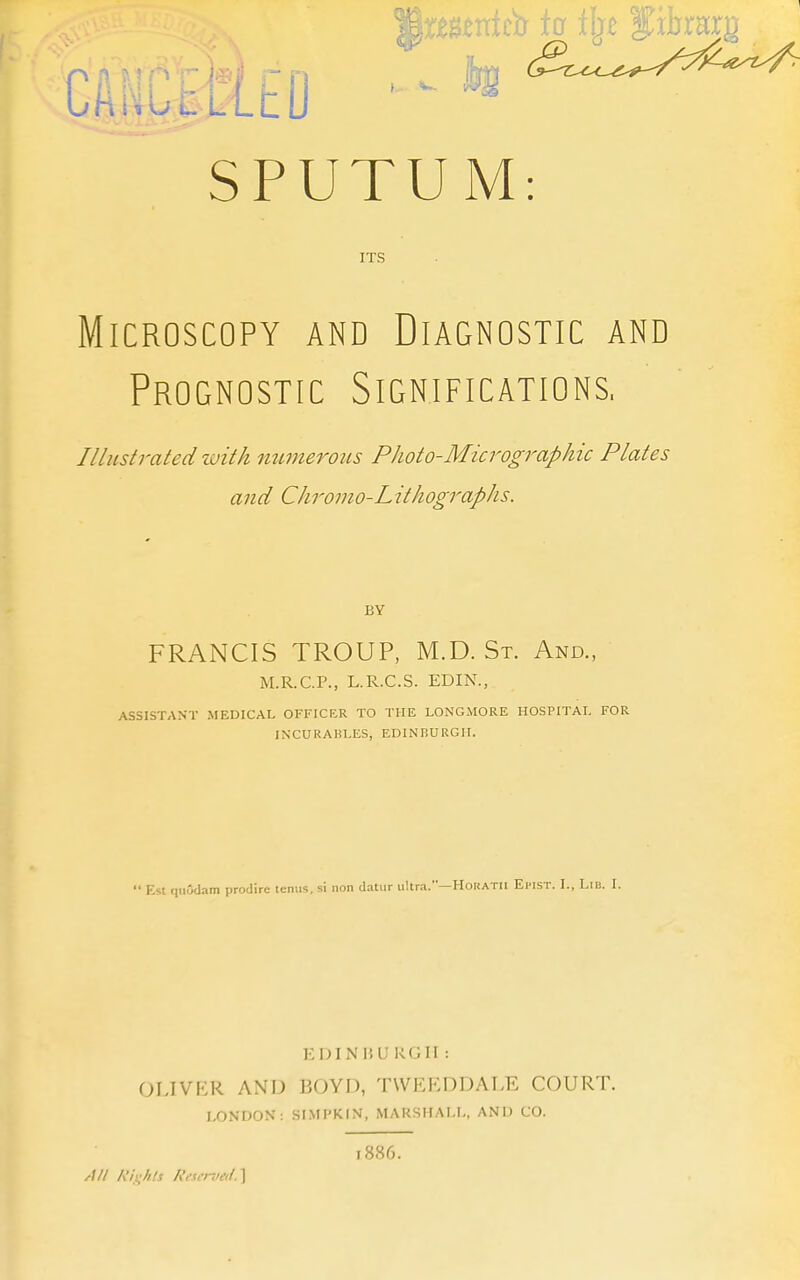 SPUTUM: ITS Microscopy and Diagnostic and Prognostic Significations. Illustrated luitk mmterous PJioto-Micrographic Plates and Chromo-L ithographs. BY FRANCIS TROUP, M.D.St. And., M.R.C.P., L.R.C.S. EDIN., ASSISTANT MEDICAL OFFICER TO THE LONG.MORE HOSPITAL FOR INCURABLES, EDINBURGH. Est qiiOdam prodire temis. si non datiir ultra.—Horatii Efist. I., Lib. I. KDINHURGII : OIJVER AND BOYD, TWEKDDALE COURT. LONDON: SIMPKIN, MARSHALL, AND CO. 1886. All Rlights Reserved.^