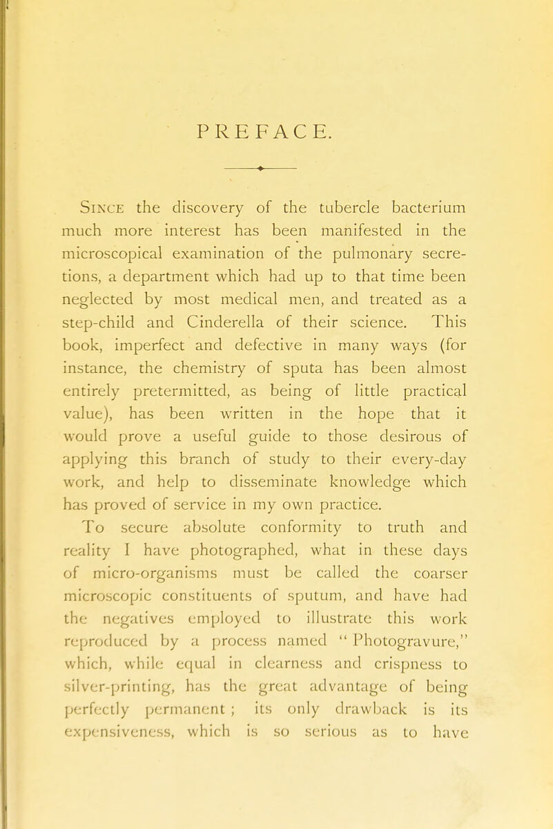 PREFACE. Since the discovery of the tubercle bacterium much more interest has been manifested in the microscopical examination of the pulmonary secre- tions, a department which had up to that time been neglected by most medical men, and treated as a step-child and Cinderella of their science. This book, imperfect and defective in many ways (for instance, the chemistry of sputa has been almost entirely pretermitted, as being of little practical value), has been written in the hope that it would prove a useful guide to those desirous of applying this branch of study to their every-day work, and help to disseminate knowledge which has proved of service in my own practice. To secure absolute conformity to truth and reality I have photographed, what in these days of micro-organisms must be called the coarser microscopic constituents of sputum, and have had the negatives employed to illustrate this work reproduced by a process named  Photogravure, which, while equal in clearness and crispness to silver-printing, has the great advantage of being perfectly permanent ; its only drawback is its expensiveness, which is so serious as to have