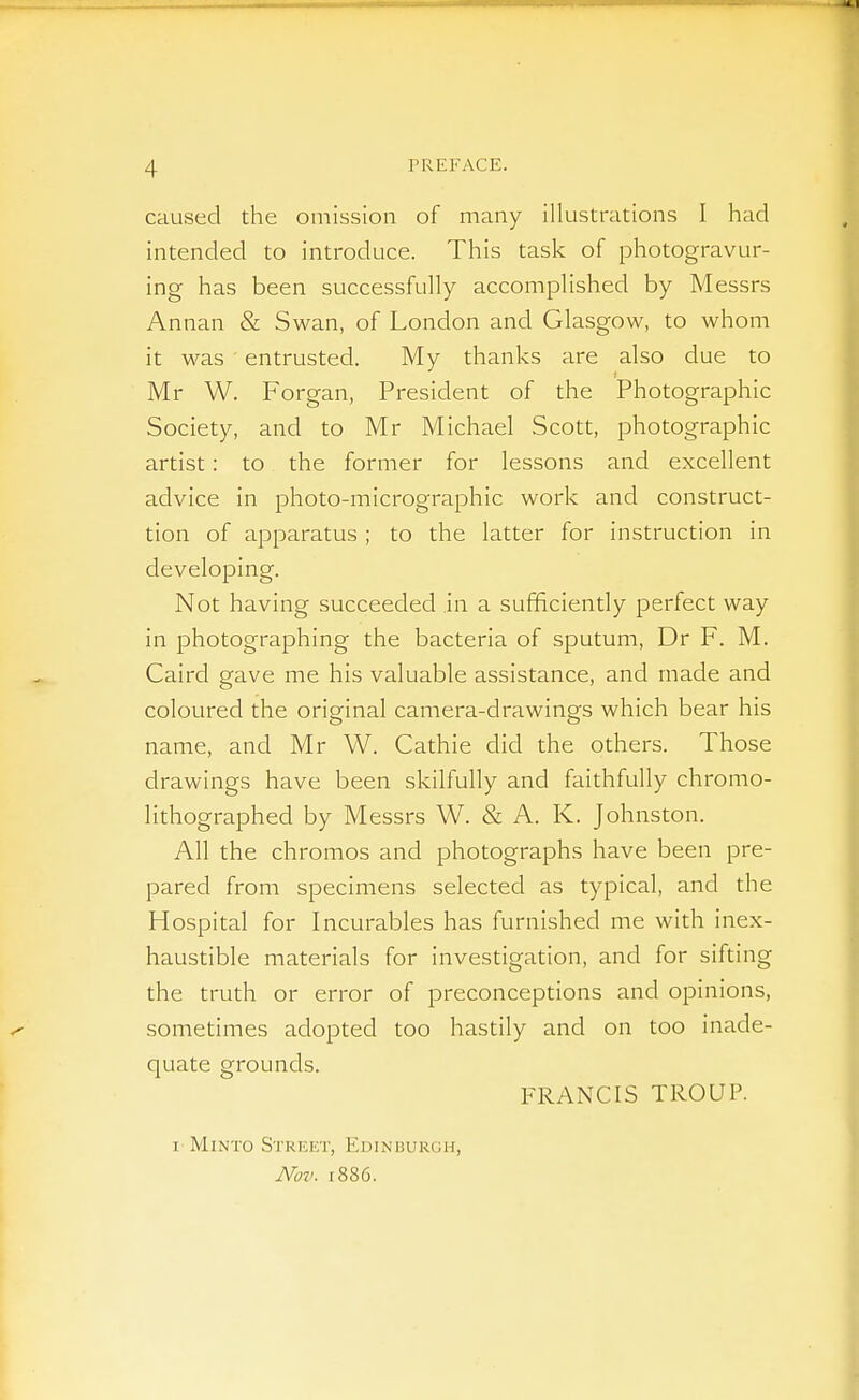 caused the omission of many illustrations I had intended to introduce. This task of photogravur- ing has been successfully accomplished by Messrs Annan & Swan, of London and Glasgow, to whom it was entrusted. My thanks are also due to Mr W. Forgan, President of the Photographic Society, and to Mr Michael Scott, photographic artist: to the former for lessons and excellent advice in photo-micrographic work and construct- tion of apparatus ; to the latter for instruction in developing. Not having succeeded in a sufficiently perfect way in photographing the bacteria of sputum, Dr F. M. Caird gave me his valuable assistance, and made and coloured the original camera-drawings which bear his name, and Mr W. Cathie did the others. Those drawings have been skilfully and faithfully chromo- lithographed by Messrs W. & A. K. Johnston. All the chromos and photographs have been pre- pared from specimens selected as typical, and the Hospital for Incurables has furnished me with inex- haustible materials for investigation, and for sifting the truth or error of preconceptions and opinions, sometimes adopted too hastily and on too inade- quate grounds. FRANCIS TROUP. I MiNTO Street, Edinburgh, M/7>. 1886.