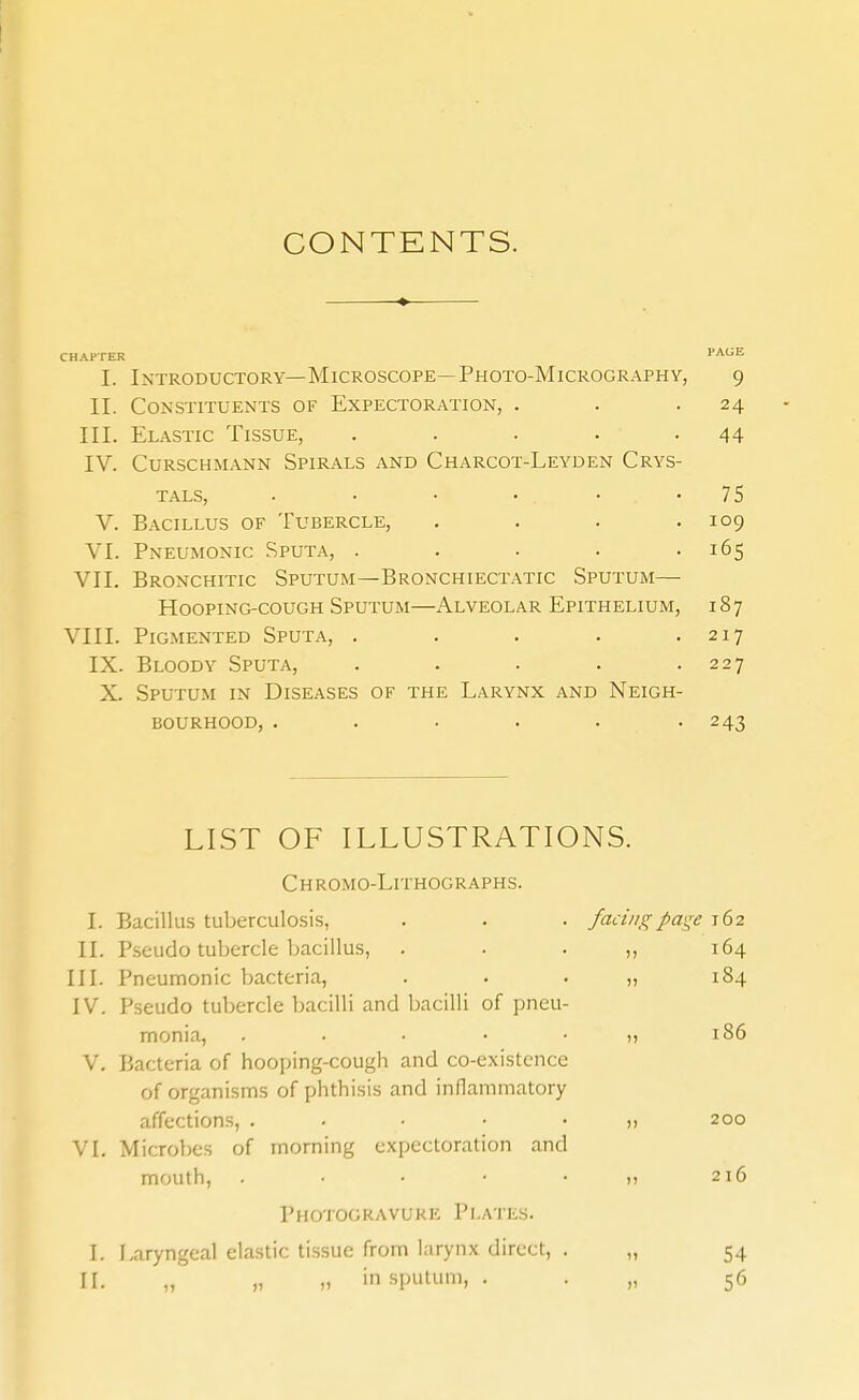 CONTENTS. CHAPTER I. Introductory—Microscope—Photo-Micrography, 9 II. Constituents of Expectoration, . . .24 III. Elastic Tissue, . . . . -44 IV. CURSCHMANN SPIRALS AND ChARCOT-LeYDEN CrYS- T.ALS, . • • • • '75 V. Bacillus of 'Fubercle, . . . .109 VI. Pneumonic Sputa, . . . . -165 VII. Bronchitic Sputum—Bronchiectatic Sputum- Hooping-cough Sputum—Alveolar Epithelium, 187 VIII. Pigmented Sputa, . . . . .217 IX. Bloody Sputa, . . . . .227 X. Sputum in Diseases of the Larynx and Neigh- bourhood, ...... 243 LIST OF ILLUSTRATIONS. Chromo-Lithographs. I. Bacillus tuberculosis, . . . faci/igpage 162 II. Pseudo tubercle bacillus, . . • ), 164 III. Pneumonic bacteria, . . • n 184 IV. Pseudo tubercle bacilli and bacilli of pneu- monia, . • • • • )) 186 V, Bacteria of hooping-cough and co-existcnce of organisms of phthisis and inflammatory affections, . • • • • u 200 VI. Microbes of morning expectoration and mouth, . • • • • » 216 Photogravure Plates. I. Laryngeal clastic tissue from larynx direct, . „ 54 II. „ „ in sputum, . • „ 56