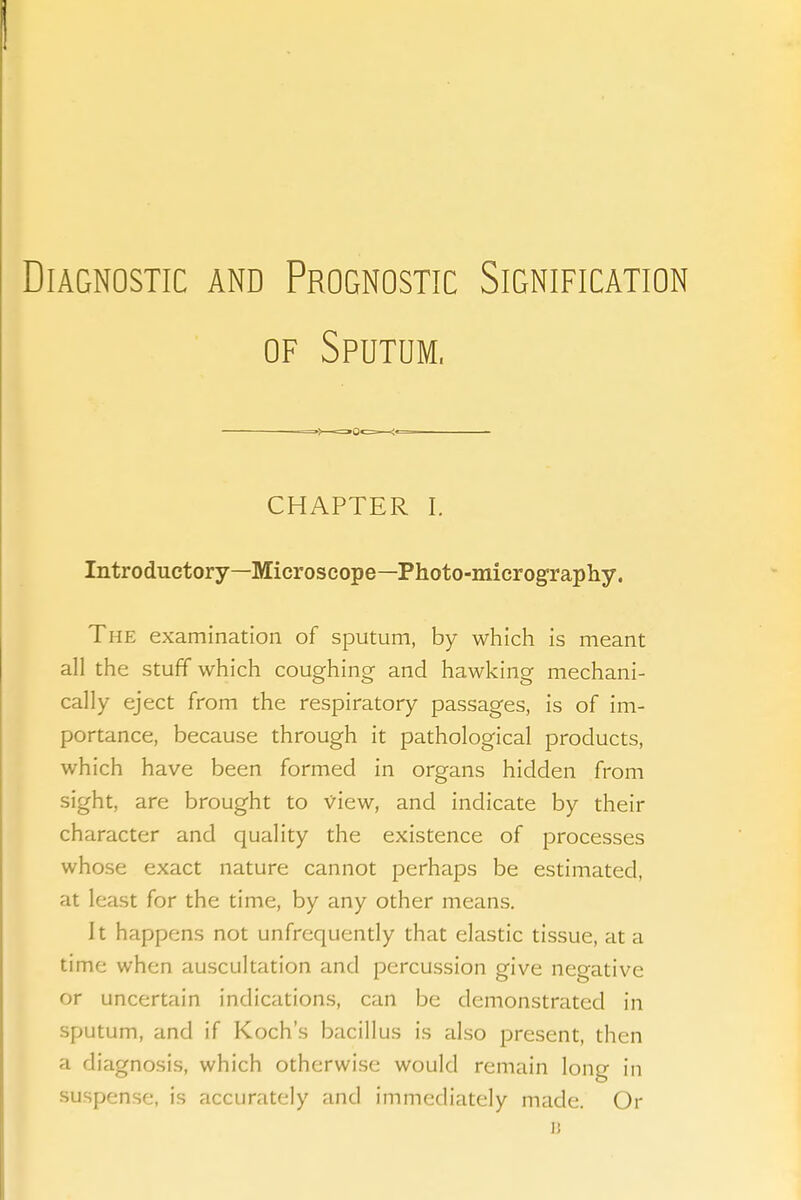 Diagnostic and Prognostic Signification OF Sputum. CHAPTER I. Introductory—Microscope—Photo-micrograpliy. The examination of sputum, by which is meant all the stuff which coughing and hawking mechani- cally eject from the respiratory passages, is of im- portance, because through it pathological products, which have been formed in organs hidden from sight, are brought to view, and indicate by their character and quality the existence of processes whose exact nature cannot perhaps be estimated, at least for the time, by any other means. It happens not unfrequendy that elastic tissue, at a time when auscultation and percussion give negative or uncertain indications, can be demonstrated in sputum, and if Koch's bacillus is also present, then a diagnosis, which otherwise would remain long in suspense, is accurately and immediately made. Or