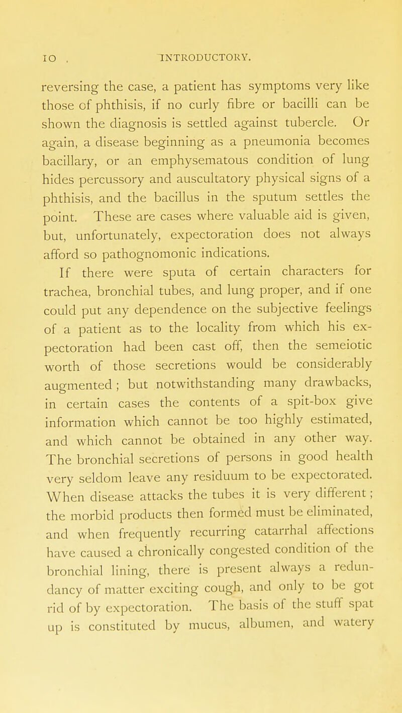 reversing the case, a patient has symptoms very Hke those of phthisis, if no curly fibre or bacilli can be shown the diagnosis is settled against tubercle. Or again, a disease beginning as a pneumonia becomes bacillary, or an emphysematous condition of lung hides percussory and auscultatory physical signs of a phthisis, and the bacillus in the sputum settles the point. These are cases where valuable aid is given, but, unfortunately, expectoration does not always afford so pathognomonic indications. If there were sputa of certain characters for trachea, bronchial tubes, and lung proper, and if one could put any dependence on the subjective feelings of a patient as to the locality from which his ex- pectoration had been cast off, then the semeiotic worth of those secretions would be considerably augmented ; but notwithstanding many drawbacks, in certain cases the contents of a spit-box give information which cannot be too highly estimated, and which cannot be obtained in any other way. The bronchial secretions of persons in good health very seldom leave any residuum to be expectorated. When disease attacks the tubes it is very different; the morbid products then formed must be eliminated, and when frequendy recurring catarrhal affections have caused a chronically congested condition of the bronchial lining, there is present always a redun- dancy of matter exciting cough, and only to be got rid of by expectoration. The basis of the stuff spat up is constituted by mucus, albumen, and watery