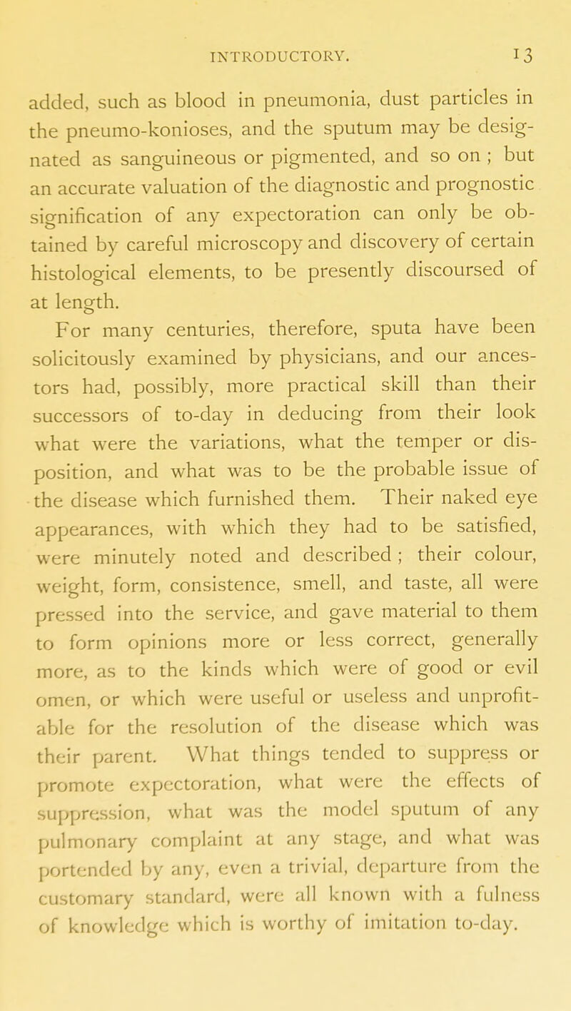 added, such as blood in pneumonia, dust particles in the pneumo-konioses, and the sputum may be desig- nated as sanguineous or pigmented, and so on ; but an accurate valuation of the diagnostic and prognostic signification of any expectoration can only be ob- tained by careful microscopy and discovery of certain histological elements, to be presently discoursed of at length. For many centuries, therefore, sputa have been solicitously examined by physicians, and our ances- tors had, possibly, more practical skill than their successors of to-day in deducing from their look what were the variations, what the temper or dis- position, and what was to be the probable issue of ■ the disease which furnished them. Their naked eye appearances, with which they had to be satisfied, were minutely noted and described ; their colour, weight, form, consistence, smell, and taste, all were pressed into the service, and gave material to them to form opinions more or less correct, generally more, as to the kinds which were of good or evil omen, or which were useful or useless and unprofit- able for the resolution of the disease which was their parent. What things tended to suppress or promote expectoration, what were the effects of suppression, what was the model sputum of any pulmonary complaint at any stage, and what was portended by any, even a trivial, departure from the customary standard, were all known with a fulness of knowledge which is worthy of imitation to-day.