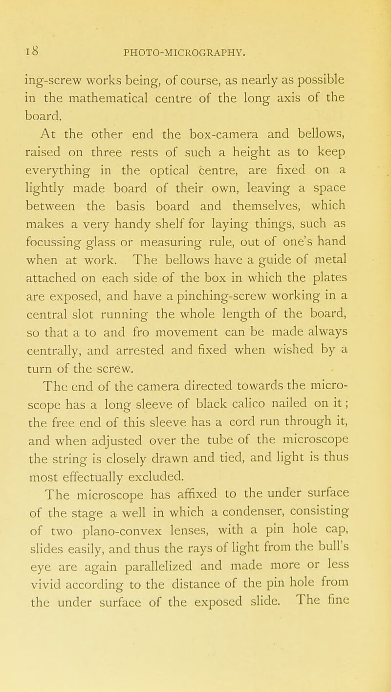 ing-screw works being, of course, as nearly as possible in the mathematical centre of the long axis of the board. At the other end the box-camera and bellows, raised on three rests of such a height as to keep everything in the optical centre, are fixed on a lightly made board of their own, leaving a space between the basis board and themselves, which makes a very handy shelf for laying things, such as focussing glass or measuring rule, out of one's hand when at work. The bellows have a guide of metal attached on each side of the box in which the plates are exposed, and have a pinching-screw working in a central slot running the whole length of the board, so that a to and fro movement can be made always centrally, and arrested and fixed when wished by a turn of the screw. The end of the camera directed towards the micro- scope has a long sleeve of black calico nailed on it; the free end of this sleeve has a cord run through it, and when adjusted over the tube of the microscope the string is closely drawn and tied, and light is thus most efifectually excluded. The microscope has affixed to the under surface of the stage a well in which a condenser, consisting of two plano-convex lenses, with a pin hole cap, slides easily, and thus the rays of light from the bull's eye are again parallelized and made more or less vivid according to the distance of the pin hole from the under surface of the exposed slide. The fine