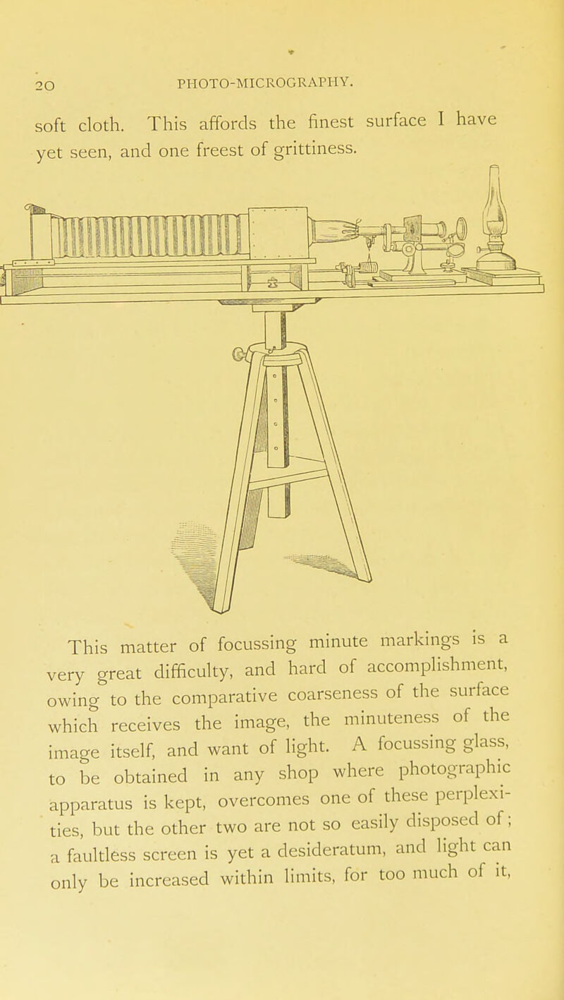 soft cloth. This affords the finest surface I have yet seen, and one freest of grittiness. This matter of focussing minute markings is a very great difficulty, and hard of accomplishment, owing to the comparative coarseness of the surface which receives the image, the minuteness of the image itself, and want of light. A focussing glass, to be obtained in any shop where photographic apparatus is kept, overcomes one of these perplexi- ties, but the other two are not so easily disposed of; a faultless screen is yet a desideratum, and light can only be increased within limits, for too much of it,