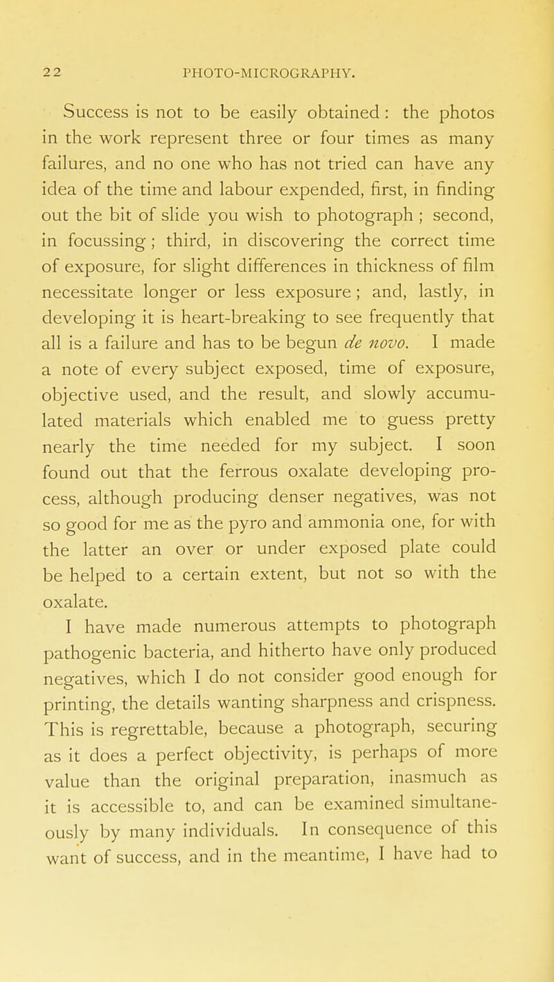Success is not to be easily obtained : the photos in the work represent three or four times as many failures, and no one who has not tried can have any idea of the time and labour expended, first, in finding out the bit of slide you wish to photograph ; second, in focussing ; third, in discovering the correct time of exposure, for slight differences in thickness of film necessitate longer or less exposure ; and, lastly, in developing it is heart-breaking to see frequently that all is a failure and has to be begun de novo. I made a note of every subject exposed, time of exposure, objective used, and the result, and slowly accumu- lated materials which enabled me to guess pretty nearly the time needed for my subject. I soon found out that the ferrous oxalate developing pro- cess, although producing denser negatives, was not so good for me as the pyro and ammonia one, for with the latter an over or under exposed plate could be helped to a certain extent, but not so with the oxalate. I have made numerous attempts to photograph pathogenic bacteria, and hitherto have only produced negatives, which I do not consider good enough for printing, the details wanting sharpness and crispness. This is regrettable, because a photograph, securing as it does a perfect objectivity, is perhaps of more value than the original preparation, inasmuch as it is accessible to, and can be examined simultane- ously by many individuals. In consequence of this want of success, and in the meantime, I have had to
