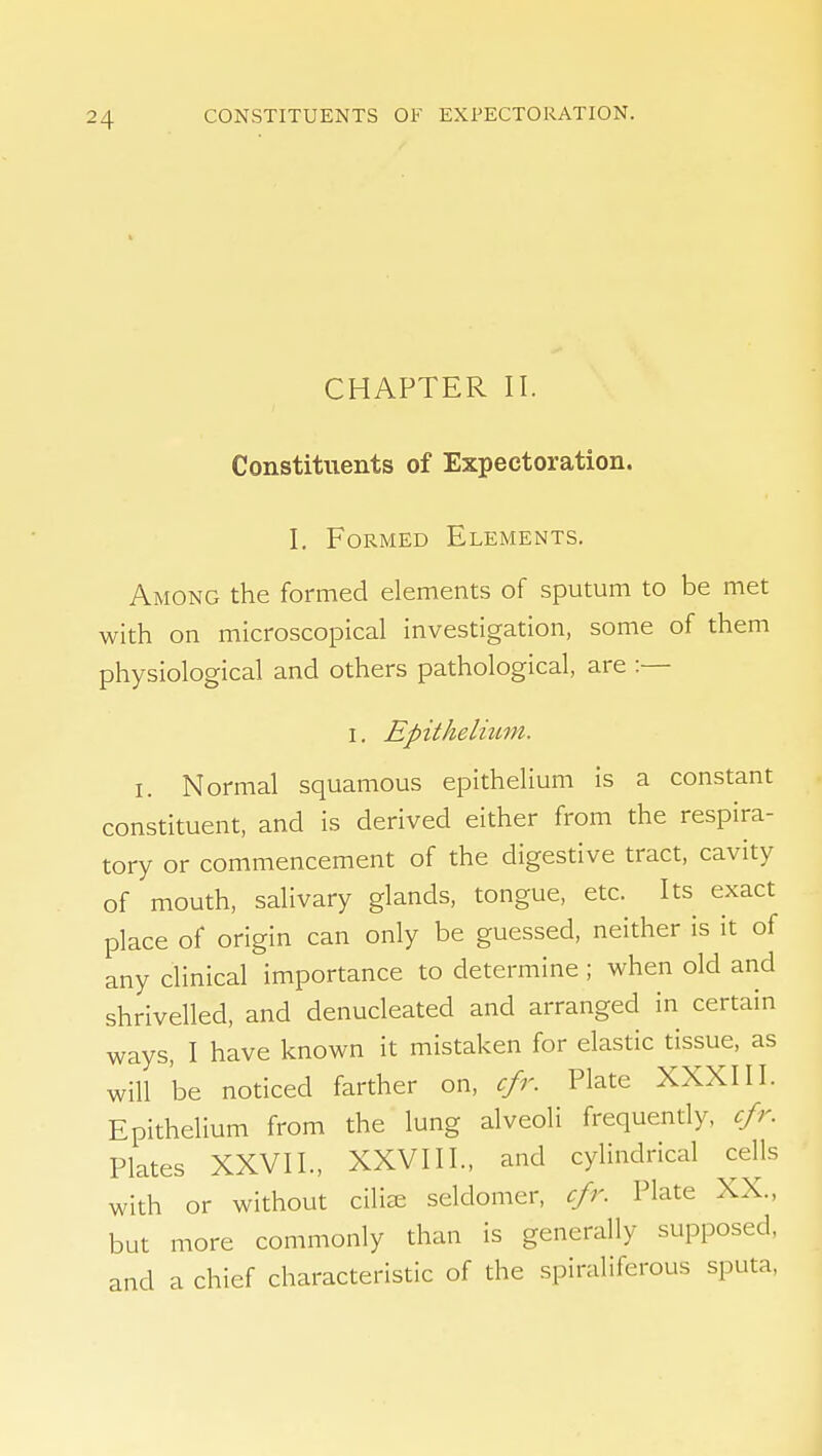 CHAPTER II. Constituents of Expectoration. L Formed Elements. Among the formed elements of sputum to be met with on microscopical investigation, some of them physiological and others pathological, are :— I. Epithelmm. I. Normal squamous epithelium is a constant constituent, and is derived either from the respira- tory or commencement of the digestive tract, cavity of mouth, salivary glands, tongue, etc. Its exact place of origin can only be guessed, neither is it of any clinical importance to determine ; when old and shrivelled, and denucleated and arranged in certain ways, I have known it mistaken for elastic tissue, as will be noticed farther on, cfr. Plate XXXIII. Epithelium from the lung alveoli frequendy, cfr. Plates XXVII., XXVIII., and cylindrical ceUs with or without ciliffi seldomer, cfr. Plate XX., but more commonly than is generally supposed, and a chief characteristic of the spiraliferous sputa.