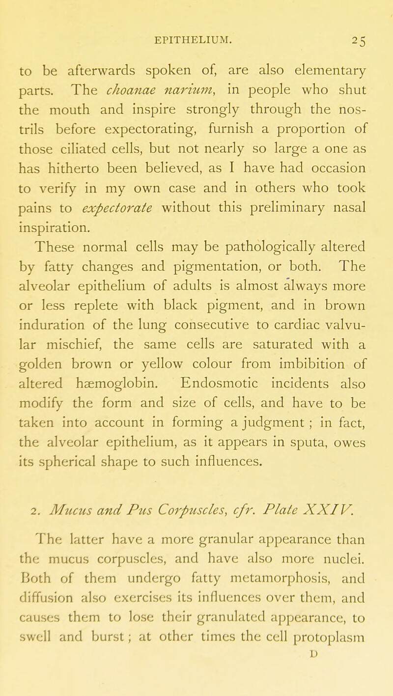 to be afterwards spoken of, are also elementary parts. The choanae naritim, in people who shut the mouth and inspire strongly through the nos- trils before expectorating, furnish a proportion of those ciliated cells, but not nearly so large a one as has hitherto been believed, as I have had occasion to verify in my own case and in others who took pains to expectorate without this preliminary nasal inspiration. These normal cells may be pathologically altered by fatty changes and pigmentation, or both. The alveolar epithelium of adults is almost always more or less replete with black pigment, and in brown induration of the lung consecutive to cardiac valvu- lar mischief, the same cells are saturated with a golden brown or yellow colour from imbibition of altered haemoglobin. Endosmotic incidents also modify the form and size of cells, and have to be taken into account in forming a judgment ; in fact, the alveolar epithelium, as it appears in sputa, owes its spherical shape to such influences. 2. Mucus and Ptis Corpuscles, cfr. Plate XXIV. The latter have a more granular appearance than the mucus corpuscles, and have also more nuclei. Both of them undergo fatty metamorphosis, and diffusion also exercises its influences over them, and causes them to lose their granulated appearance, to swell and burst; at other times the cell protoplasm D