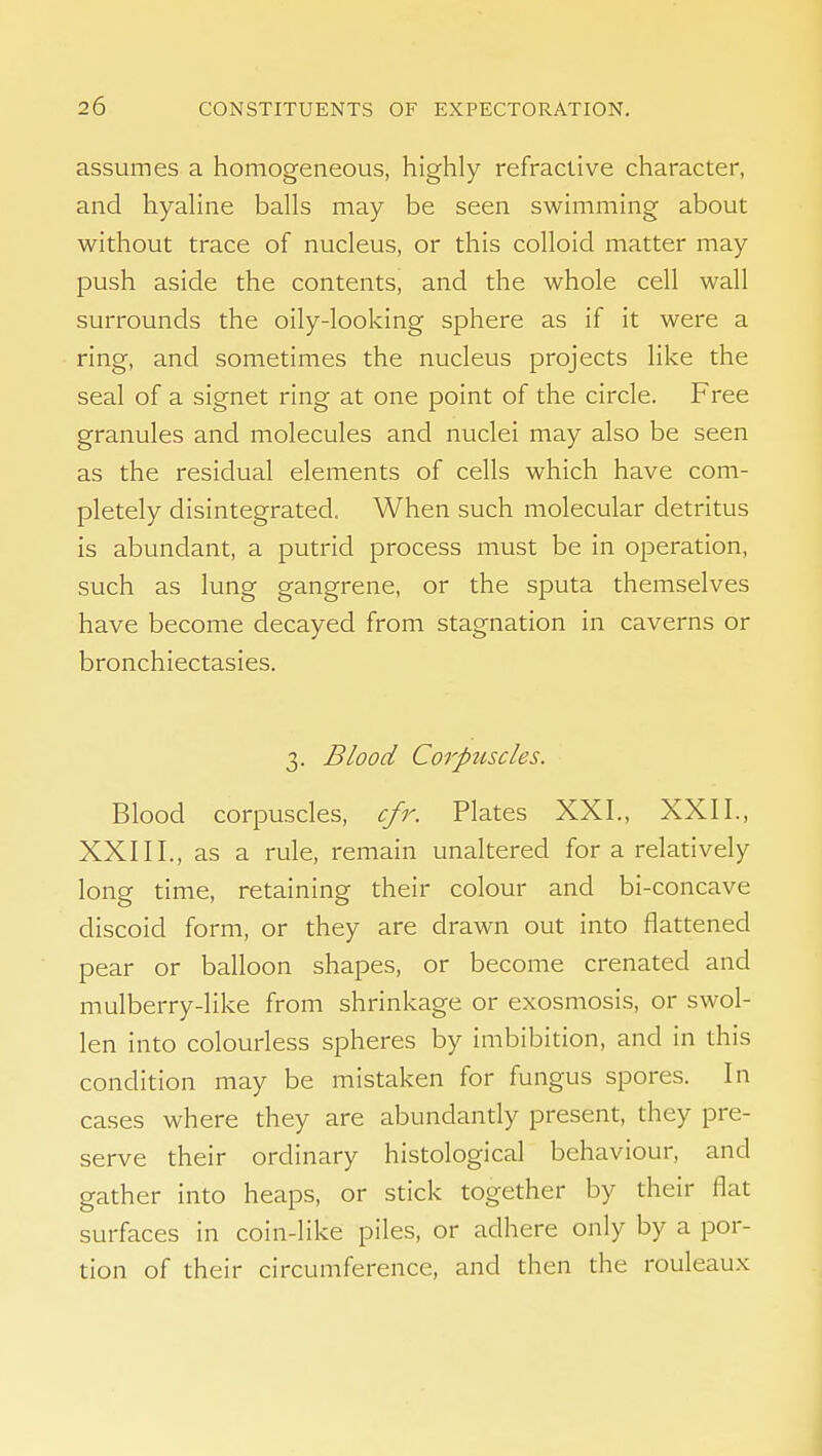 assumes a homogeneous, highly refractive character, and hyaline balls may be seen swimming about without trace of nucleus, or this colloid matter may push aside the contents, and the whole cell wall surrounds the oily-looking sphere as if it were a ring, and sometimes the nucleus projects like the seal of a signet ring at one point of the circle. Free granules and molecules and nuclei may also be seen as the residual elements of cells which have com- pletely disintegrated. When such molecular detritus is abundant, a putrid process must be in operation, such as lung gangrene, or the sputa themselves have become decayed from stagnation in caverns or bronchiectasies. 3. Blood Corpuscles. Blood corpuscles, cfr. Plates XXI., XXII., XXIII., as a rule, remain unaltered for a relatively long time, retaining their colour and bi-concave discoid form, or they are drawn out into flattened pear or balloon shapes, or become crenated and mulberry-like from shrinkage or exosmosis, or swol- len into colourless spheres by imbibition, and in this condition may be mistaken for fungus spores. In cases where they are abundandy present, they pre- serve their ordinary histological behaviour, and gather into heaps, or stick together by their flat surfaces in coin-like piles, or adhere only by a por- tion of their circumference, and then the rouleaux