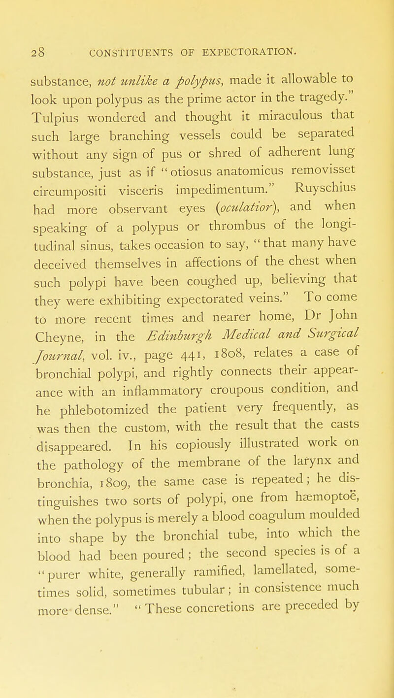 substance, not unlike a polypus, made it allowable to look upon polypus as the prime actor in the tragedy. Tulpius wondered and thought it miraculous that such large branching vessels could be separated without any sign of pus or shred of adherent lung substance, just as if otiosus anatomicus removisset circumpositi visceris impedimentum. Ruyschius had more observant eyes {oculatior), and when speaking of a polypus or thrombus of the longi- tudinal sinus, takes occasion to say, that many have deceived themselves in affections of the chest when such polypi have been coughed up, believing that they were exhibiting expectorated veins. To come to more recent times and nearer home, Dr John Cheyne, in the Edinbitrgh Medical and Stirgical Journal, vol. iv., page 441, 1808, relates a case of bronchial polypi, and rightly connects their appear- ance with an inflammatory croupous condition, and he phlebotomized the patient very frequendy, as was then the custom, with the result that the casts disappeared. In his copiously illustrated work on the pathology of the membrane of the larynx and bronchia, 1809, the same case is repeated; he dis- tinguishes two sorts of polypi, one from hsmoptoe, when the polypus is merely a blood coagulum moulded into shape by the bronchial tube, into which the blood had been poured; the second species is of a purer white, generally ramified, lamellated, some- times solid, sometimes tubular; in consistence much more- dense.  These concretions are preceded by