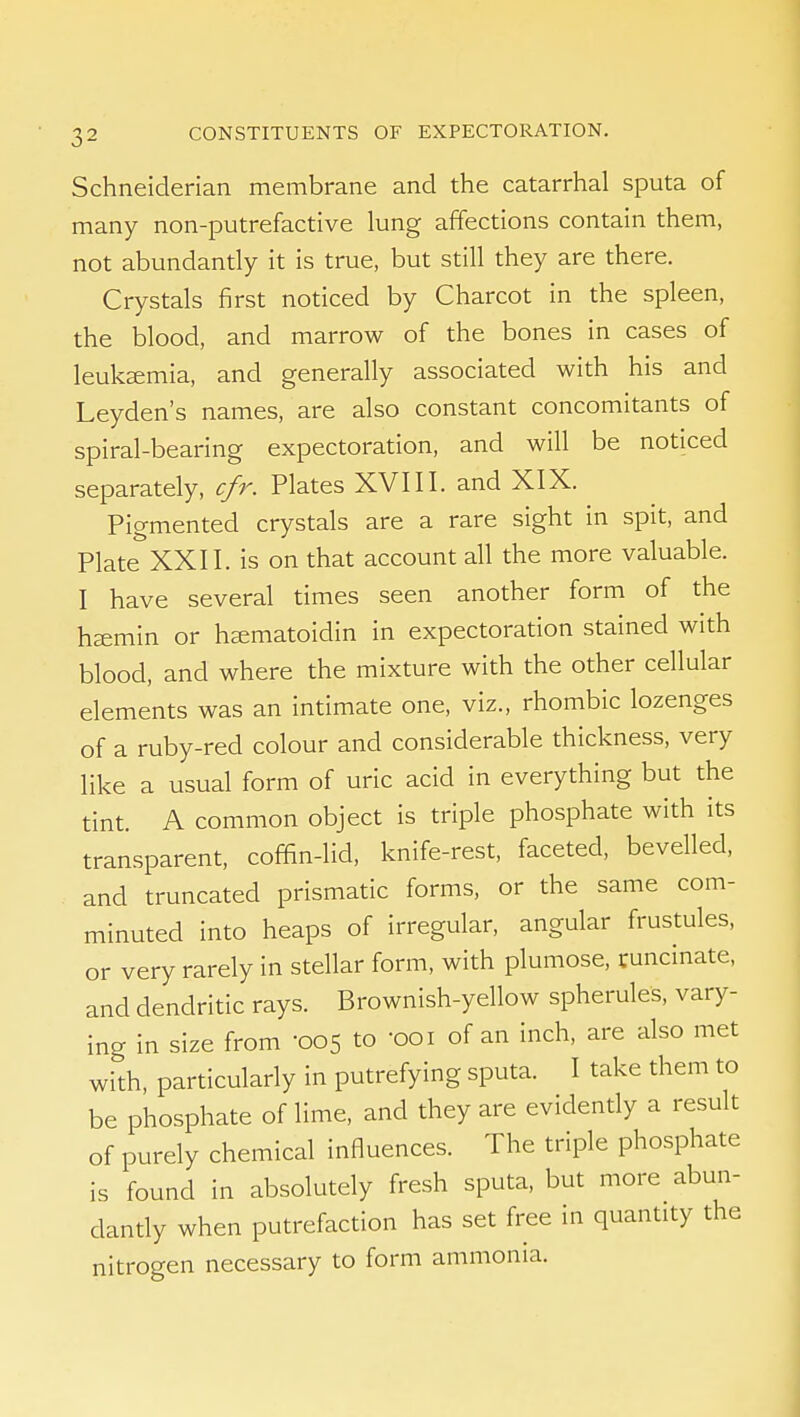 Schneiderian membrane and the catarrhal sputa of many non-putrefactive lung affections contain them, not abundantly it is true, but still they are there. Crystals first noticed by Charcot in the spleen, the blood, and marrow of the bones in cases of leukemia, and generally associated with his and Leyden's names, are also constant concomitants of spiral-bearing expectoration, and will be noticed separately, c/r. Plates XVIII. and XIX. Pigmented crystals are a rare sight in spit, and Plate XXII. is on that account all the more valuable. I have several times seen another form of the haemin or ha;matoidin in expectoration stained with blood, and where the mixture with the other cellular elements was an intimate one, viz., rhombic lozenges of a ruby-red colour and considerable thickness, very like a usual form of uric acid in everything but the tint. A common object is triple phosphate with its transparent, coffin-lid, knife-rest, faceted, bevelled, and truncated prismatic forms, or the same com- minuted into heaps of irregular, angular frustules, or very rarely in stellar form, with plumose, ^uncinate, and dendritic rays. Brownish-yellow spherules, vary- ing in size from 005 to -001 of an inch, are also met with, particularly in putrefying sputa. I take them to be phosphate of lime, and they are evidently a result of purely chemical influences. The triple phosphate is found in absolutely fresh sputa, but more abun- dantly when putrefaction has set free in quantity the nitrogen necessary to form ammonia.