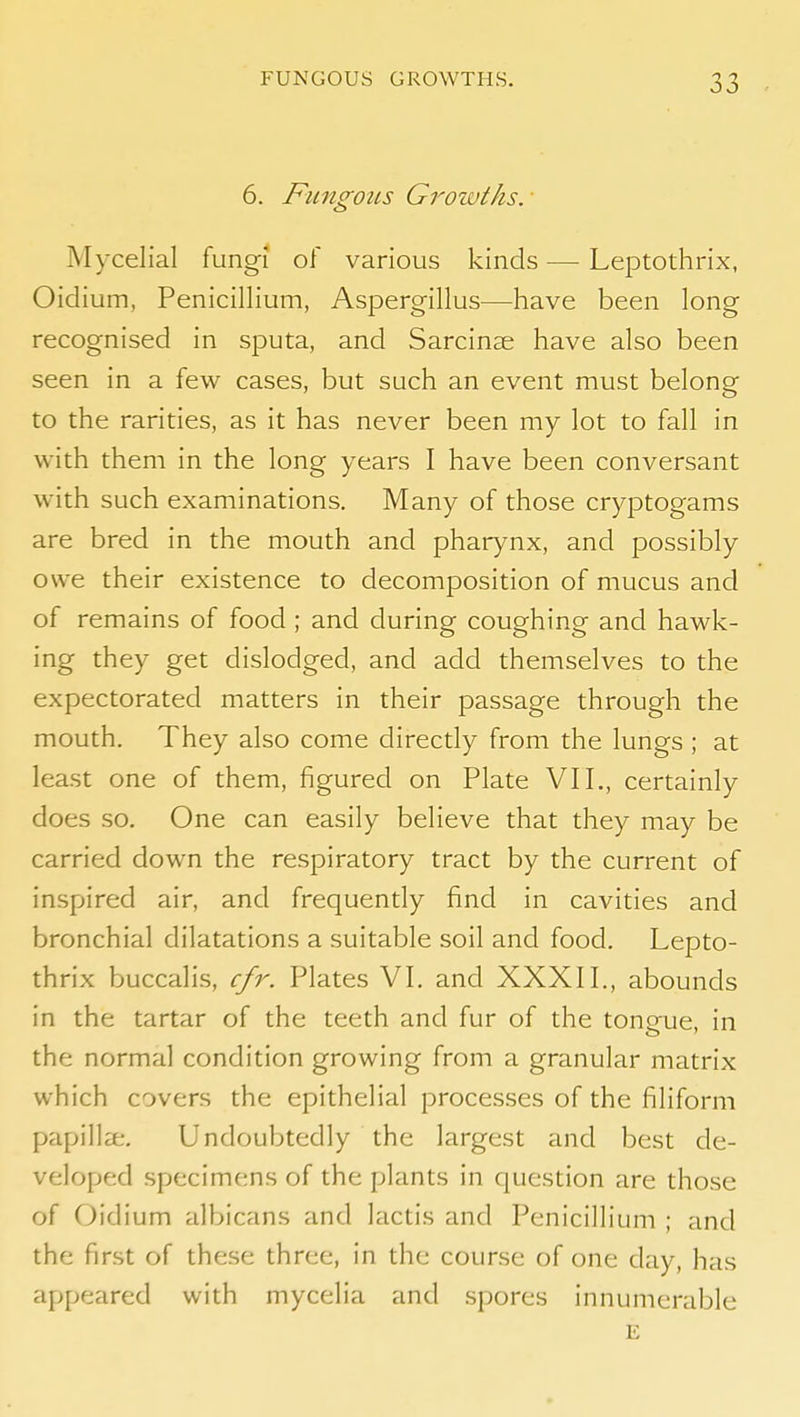 6. FungoiLs Growths. • Mycelial fungi of various kinds —• Leptothrix, Oidium, Penicillium, Aspergillus—have been long recognised in sputa, and Sarcinae have also been seen in a few cases, but such an event must belong to the rarities, as it has never been my lot to fall in with them in the long years I have been conversant with such examinations. Many of those cryptogams are bred in the mouth and pharynx, and possibly owe their existence to decomposition of mucus and of remains of food ; and during coughing and hawk- ing they get dislodged, and add themselves to the expectorated matters in their passage through the mouth. They also come directly from the lungs ; at least one of them, figured on Plate VII., certainly does so. One can easily believe that they may be carried down the respiratory tract by the current of inspired air, and frequently find in cavities and bronchial dilatations a suitable soil and food. Lepto- thrix buccalis, cfr. Plates VI. and XXXII., abounds in the tartar of the teeth and fur of the tongue, in the normal condition growing from a granular matrix which covers the epithelial processes of the filiform papillae. Undoubtedly the largest and best de- veloped specimens of the plants in question are those of Oidium albicans and lactis and Penicillium ; and the first of these three, in the course of one day, has appeared with mycelia and .spores innumerable E