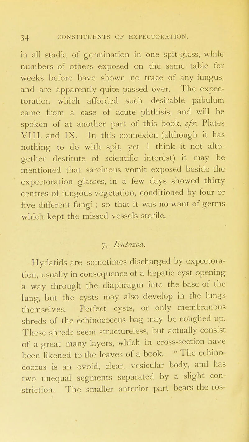 in all stadia of germination in one spit-glass, while numbers of others exposed on the same table for weeks before have shown no trace of any fungus, and are apparently quite passed over. The expec- toration which afforded such desirable pabulum came from a case of acute phthisis, and will be spoken of at another part of this book, cfr. Plates VIII. and IX. In this connexion (although it has nothing to do with spit, yet I think it not alto- gether destitute of scientific interest) it may be mentioned that sarcinous vomit exposed beside the expectoration glasses, in a few days showed thirty centres of fungous vegetation, conditioned by four or five different fungi; so that it was no want of germs which kept the missed vessels sterile. 7. Entozoa. Hydatids are sometimes discharged by expectora- tion, usually in consequence of a hepatic cyst opening a way through the diaphragm into the base of the lung, but the cysts may also develop in the lungs themselves. Perfect cysts, or only membranous shreds of the echinococcus bag may be coughed up. These shreds seem structureless, but actually consist of a great many layers, which in cross-section have been likened to the leaves of a book.  The echino- coccus is an ovoid, clear, vesicular body, and has two unequal segments separated by a slight con- striction. The smaller anterior part bears the ros-