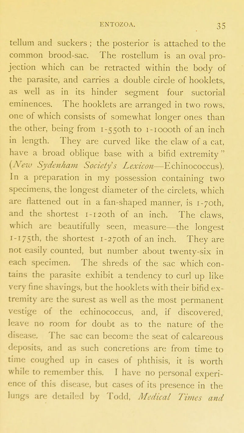 tell um and suckers ; the posterior is attached to the common brood-sac. The rostellum is an oval pro- jection which can be retracted within the body of the parasite, and carries a double circle of booklets, as well as in its hinder segment four suctorial eminences. The booklets are arranged in two rows, one of which consists of somewhat longer ones than the other, being from 1-550th to i-ioooth of an inch in length. They are curved like the claw of a cat, have a broad oblique base with a bifid extremity  {N'ezo Sydenham Society s Lexicon—Echinococcus). In a preparation in my possession containing two specimens, the longest diameter of the circlets, which are flattened out in a fan-shaped manner, is i-7oth, and the shortest i-i20th of an inch. The claws, which are beautifully seen, measure—the longest I-r 75th, the shortest 1-270th of an inch. They are not easily counted, but number about twenty-six in each specimen. The shreds of the sac which con- tains the parasite exhibit a tendency to curl up like very fine shavings, but the booklets with their bifid ex- tremity are the surest as well as the most permanent vestige of the echinococcus, and, if discovered, leave no room for doubt as to the nature of the disease. The sac can become the seat of calcareous deposits, and as such concretions are from time to time coughed up in cases of phthisis, it is worth while to remember this. I have no personal experi- ence of this disease, but ca.ses of its pre.sence in the lungs are detailed by Todd, Medical Times and