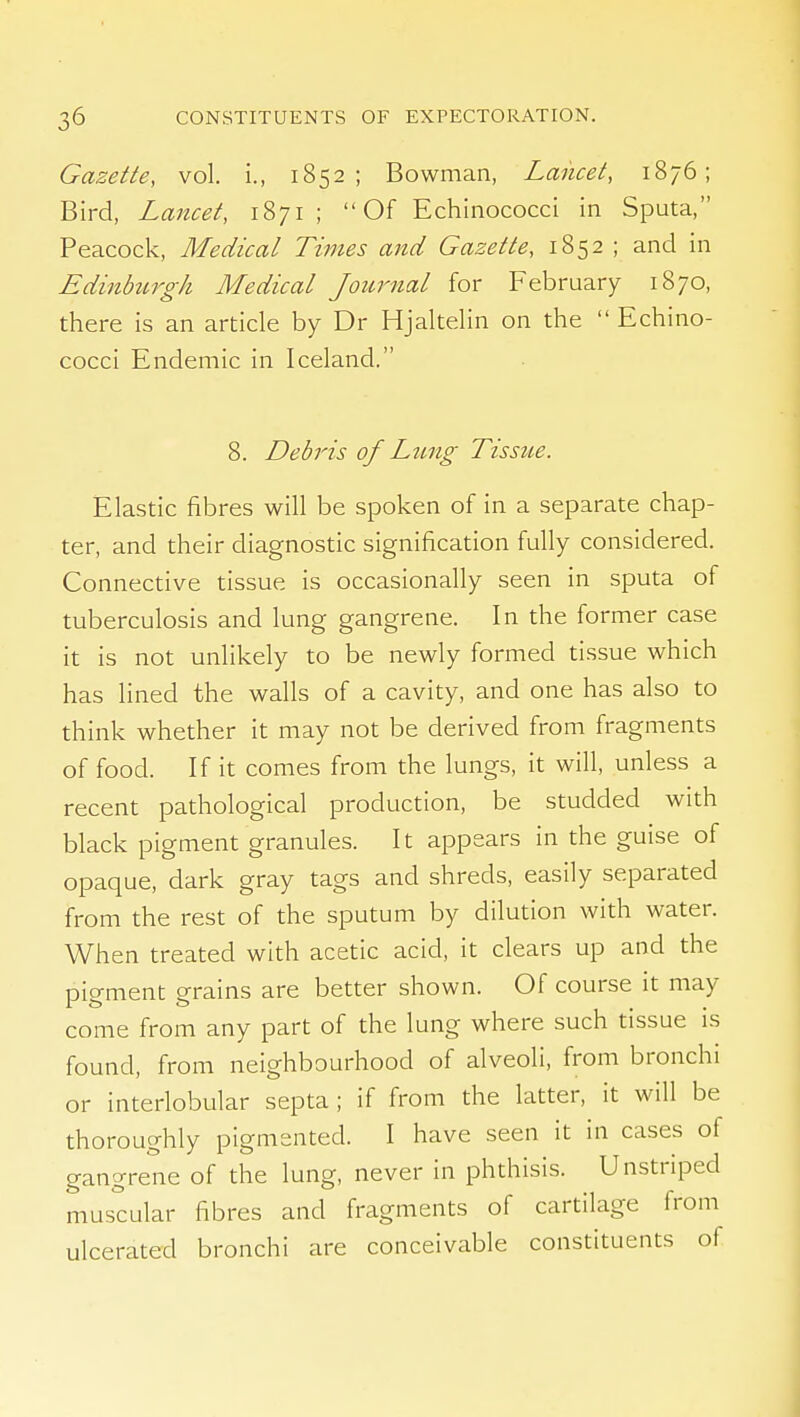 Gazette, vol. i., 1852; Bowman, Lancet, 1876; Bird, Lancet, 1871 ;  Of Echinococci in Sputa, Peacock, Medical Times and Gazette, 1852 ; and in Edinhcrgh Medical Journal for February 1870, there is an article by Dr Hjaltelin on the  Echino- cocci Endemic in Iceland. 8. Debris of Lting Tissue. Elastic fibres will be spoken of in a separate chap- ter, and their diagnostic signification fully considered. Connective tissue is occasionally seen in sputa of tuberculosis and lung gangrene. In the former case it is not unlikely to be newly formed tissue which has lined the walls of a cavity, and one has also to think whether it may not be derived from fragments of food. If it comes from the lungs, it will, unless a recent pathological production, be studded with black pigment granules. It appears in the guise of opaque, dark gray tags and shreds, easily separated from the rest of the sputum by dilution with water. When treated with acetic acid, it clears up and the pigment grains are better shown. Of course it may come from any part of the lung where such tissue is found, from neighbourhood of alveoli, from bronchi or interlobular septa; if from the latter, it will be thoroughly pigmented. I have seen it in cases of gangrene of the lung, never in phthisis. Unstriped muscular fibres and fragments of cartilage from ulcerated bronchi are conceivable constituents of