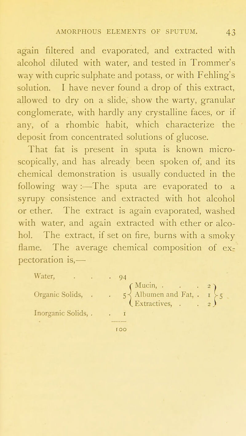 again filtered and evaporated, and extracted with alcohol diluted with water, and tested in Trommer's way with cupric sulphate and potass, or with Fehling's solution. I have never found a drop of this extract, allowed to dry on a slide, show the warty, granular conglomerate, with hardly any crystalline faces, or if any, of a rhombic habit, which characterize the deposit from concentrated solutions of glucose. That fat is present in sputa is known micro- scopically, and has already been spoken of, and its chemical demonstration is usually conducted in the following way:—The sputa are evaporated to a syrupy consistence and extracted with hot alcohol or ether. The extract is again evaporated, washed with water, and again extracted with ether or alco- hol. The extract, if set on fire, burns with a smoky flame. The average chemical composition of ex- pectoration is,— Water, . . -94 Organic Solids, . • ^-s Albumen and Fat, . i Inorganic Solids, . roo