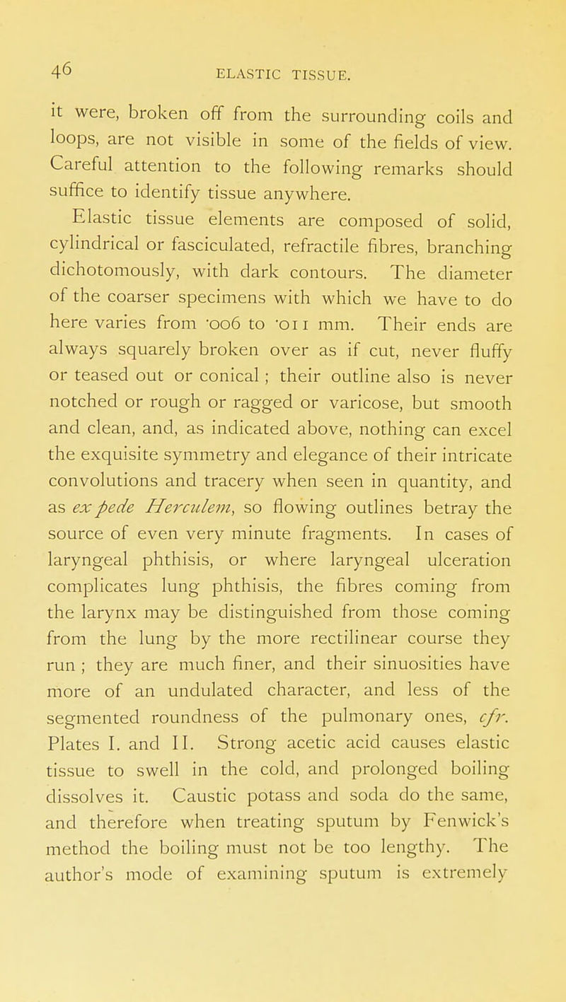 it were, broken off from the surrounding coils and loops, are not visible in some of the fields of view. Careful attention to the following remarks should suffice to identify tissue anywhere. Elastic tissue elements are composed of solid, cylindrical or fasciculated, refractile fibres, branching dichotomously, with dark contours. The diameter of the coarser specimens with which we have to do here varies from -006 to -on mm. Their ends are always squarely broken over as if cut, never fluffy or teased out or conical ; their outline also is never notched or rough or ragged or varicose, but smooth and clean, and, as indicated above, nothing can excel the exquisite symmetry and elegance of their intricate convolutions and tracery when seen in quantity, and as ex pede Herculem, so flowing outlines betray the source of even very minute fragments. In cases of laryngeal phthisis, or where laryngeal ulceration complicates lung phthisis, the fibres coming from the larynx may be distinguished from those coming from the lung by the more rectilinear course they run ; they are much finer, and their sinuosities have rnore of an undulated character, and less of the segmented roundness of the pulmonary ones, cfr. Plates I. and II. Strong acetic acid causes elastic tissue to swell in the cold, and prolonged boiling dissolves it. Caustic potass and soda do the same, and therefore when treating sputum by Fenwick's method the boiling must not be too lengthy. The author's mode of examining sputum is extremely