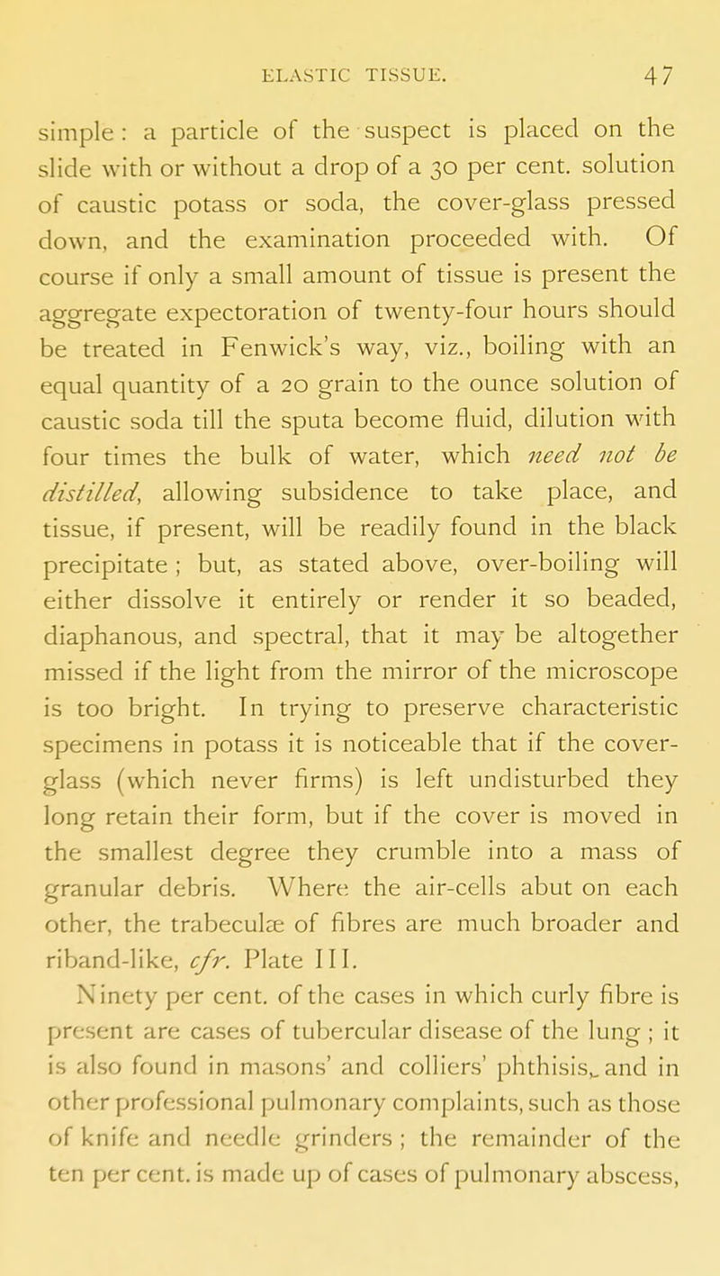 simple : a particle of the suspect is placed on the slide with or without a drop of a 30 per cent, solution of caustic potass or soda, the cover-glass pressed down, and the examination proceeded with. Of course if only a small amount of tissue is present the aggregate expectoration of twenty-four hours should be treated in Fenwick's way, viz., boiling with an equal quantity of a 20 grain to the ounce solution of caustic soda till the sputa become fluid, dilution with four times the bulk of water, which need not be distilled, allowing subsidence to take place, and tissue, if present, will be readily found in the black precipitate ; but, as stated above, over-boiling will either dissolve it entirely or render it so beaded, diaphanous, and spectral, that it may be altogether missed if the light from the mirror of the microscope is too bright. In trying to preserve characteristic specimens in potass it is noticeable that if the cover- glass (which never firms) is left undisturbed they long retain their form, but if the cover is moved in the smallest degree they crumble into a mass of granular debris. Where the air-cells abut on each other, the trabeculae of fibres are much broader and riband-like, cfr. Plate III. Ninety per cent, of the cases in which curly fibre is present are cases of tubercular disease of the lung ; it is also found in mason.s' and colliers' phthisis,, and in other professional pulmonary complaints, such as those of knife and needle grinders ; the remainder of the ten per cent, is made up of cases of pulmonary abscess,