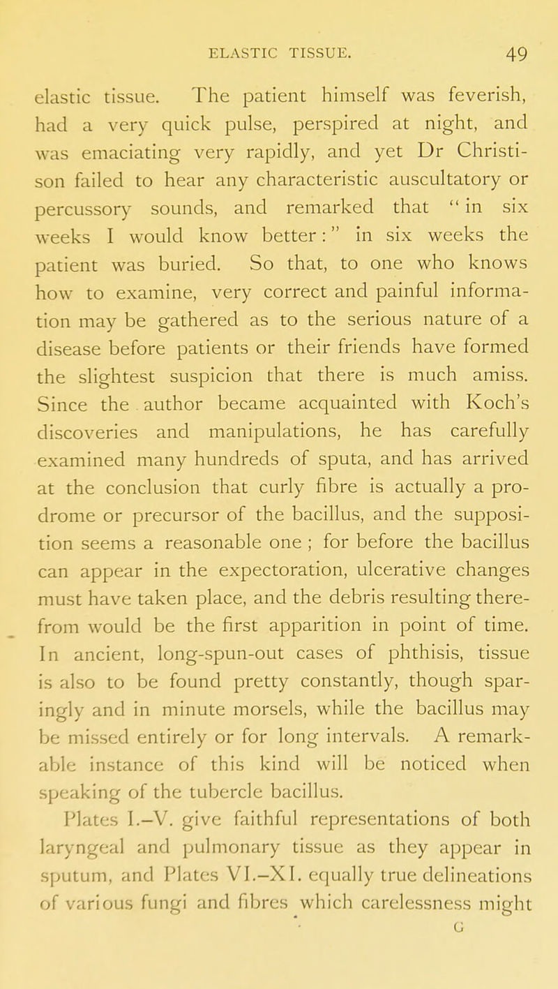 elastic tissue. The patient himself was feverish, had a very quick pulse, perspired at night, and was emaciating very rapidly, and yet Dr Christi- son failed to hear any characteristic auscultatory or percussory sounds, and remarked that  in six weeks I would know better: in six weeks the patient was buried. So that, to one who knows how to examine, very correct and painful informa- tion may be gathered as to the serious nature of a disease before patients or their friends have formed the slightest suspicion that there is much amiss. Since the . author became acquainted with Koch's discoveries and manipulations, he has carefully examined many hundreds of sputa, and has arrived at the conclusion that curly fibre is actually a pro- drome or precursor of the bacillus, and the supposi- tion seems a reasonable one ; for before the bacillus can appear in the expectoration, ulcerative changes must have taken place, and the debris resulting there- from would be the first apparition in point of time. In ancient, long-spun-out cases of phthisis, tissue is also to be found pretty constantly, though spar- ingly and in minute morsels, while the bacillus may be mi.ssed entirely or for long intervals. A remark- able instance of this kind will be noticed when speaking of the tubercle bacillus. Plates I.-V. give faithful representations of both laryngeal and pulmonary tissue as they appear in sputum, and Plates VI.-XI. equally true delineations of various fungi and fibres which carelessness might G