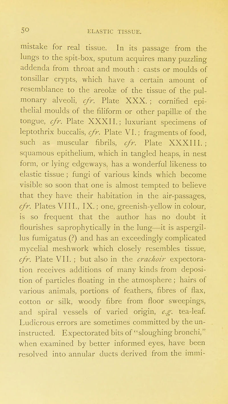 mistake for real tissue. In its passage from the lungs to the spit-box, sputum acquires many puzzling addenda from throat and mouth : casts or moulds of tonsillar crypts, which have a certain amount of resemblance to the areolae of the tissue of the pul- monary alveoli, cfr. Plate XXX. ; cornified epi- thelial moulds of the filiform or other papillae of the tongue, cfr. Plate XXXII.; luxuriant specimens of leptothrix buccalis, cfr. Plate VI.; fragments of food, such as muscular fibrils, cfr. Plate XXXIII. ; squamous epithelium, which in tangled heaps, in nest form, or lying edgeways, has a wonderful likeness to elastic tissue ; fungi of various kinds which become visible so soon that one is almost tempted to believe that they have their habitation in the air-passages, cfr. Plates VIII., IX.; one, greenish-yellow in colour, is so frequent that the author has no doubt it flourishes saprophytically in the lung—it is aspergil- lus fumigatus (?) and has an exceedingly complicated mycelial meshwork which closely resembles tissue, cfr. Plate VII. ; but also in the crachoir expectora- tion receives additions of many kinds from deposi- tion of particles floating in the atmosphere ; hairs of various animals, portions of feathers, fibres of flax, cotton or silk, woody fibre from floor sweepings, and spiral vessels of varied origin, e.g. tea-leaf Ludicrous errors are sometimes committed by the un- instructed. Expectorated bits of sloughing bronchi, when examined by better informed eyes, have been resolved into annular ducts derived from the immi-