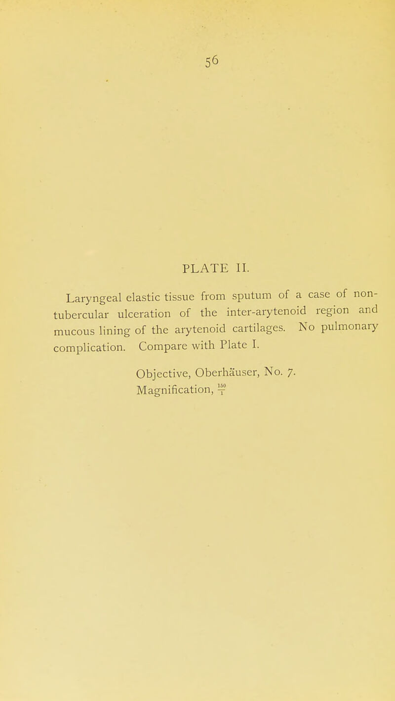 56 PLATE II. Laryngeal elastic tissue from sputum of a case of non- tubercular ulceration of the inter-arytenoid region and mucous lining of the arytenoid cartilages. No pulmonary complication. Compare with Plate I. Objective, Oberhauser, No. 7. Magnification, ^f