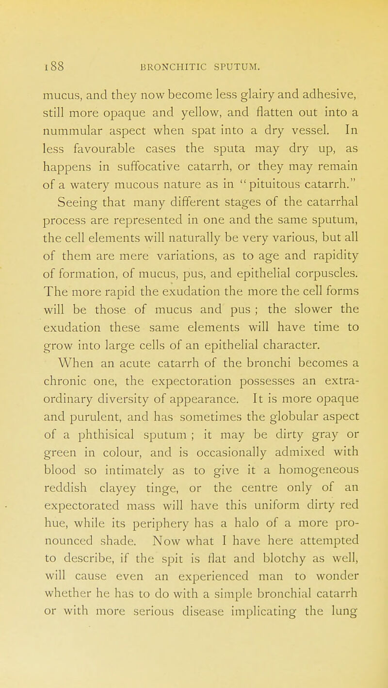 mucus, and they now become less glairy and adhesive, still more opaque and yellow, and flatten out into a nummular aspect when spat into a dry vessel. In less favourable cases the sputa may dry up, as happens in suffocative catarrh, or they may remain of a watery mucous nature as in  pituitous catarrh. Seeing that many different stages of the catarrhal process are represented in one and the same sputum, the cell elements will naturally be very various, but all of them are mere variations, as to age and rapidity of formation, of mucus, pus, and epithelial corpuscles. The more rapid the exudation the more the cell forms will be those of mucus and pus ; the slower the exudation these same elements will have time to grow into large cells of an epithelial character. When an acute catarrh of the bronchi becomes a chronic one, the expectoration possesses an extra- ordinary diversity of appearance. It is more opaque and purulent, and has sometimes the globular aspect of a phthisical sputum ; it may be dirty gray or green in colour, and is occasionally admixed with blood so intimately as to give it a homogeneous reddish clayey tinge, or the centre only of an expectorated mass will have this uniform dirty red hue, while its periphery has a halo of a more pro- nounced shade. Now what I have here attempted to describe, if the spit is flat and blotchy as well, will cause even an experienced man to wonder whether he has to do with a simple bronchial catarrh or with more serious disease implicating the lung