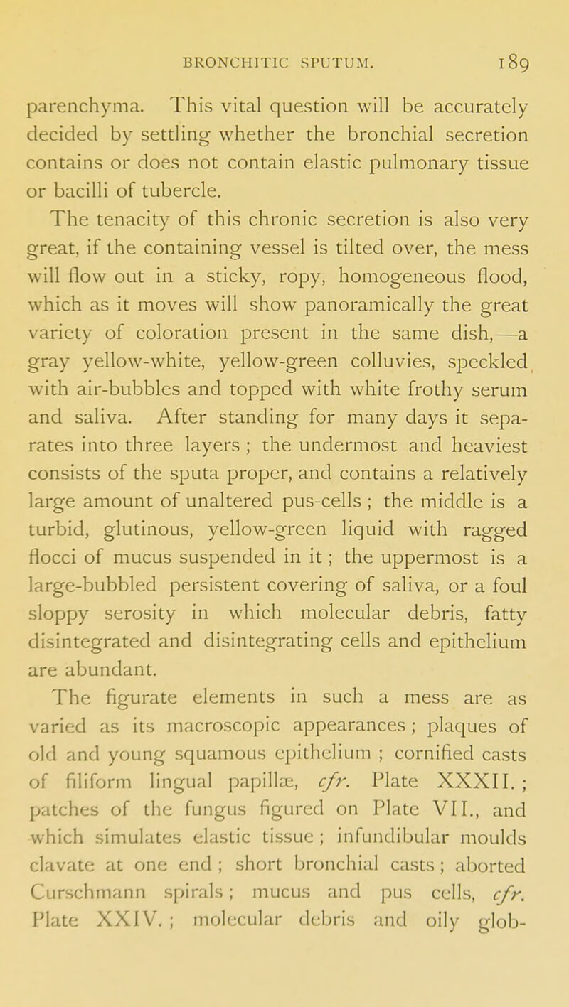 parenchyma. This vital question will be accurately decided by settling whether the bronchial secretion contains or does not contain elastic pulmonary tissue or bacilli of tubercle. The tenacity of this chronic secretion is also very great, if the containing vessel is tilted over, the mess w'ill flow out in a sticky, ropy, homogeneous flood, which as it moves will show panoramically the great variety of coloration present in the same dish,—a gray yellow-white, yellow-green colluvies, speckled, with air-bubbles and topped with white frothy serum and saliva. After standing for many clays it sepa- rates into three layers ; the undermost and heaviest consists of the sputa proper, and contains a relatively large amount of unaltered pus-cells ; the middle is a turbid, glutinous, yellow-green liquid with ragged flocci of mucus suspended in it; the uppermost is a large-bubbled persistent covering of saliva, or a foul sloppy serosity in which molecular debris, fatty disintegrated and disintegrating cells and epithelium are abundant. The figurate elements in such a mess are as varied as its macroscopic appearances ; plaques of old and young squamous epithelium ; cornified casts of filiform lingual papilla;, cfr. Plate XXXII. ; patches of the fungus figured on Plate VII., and which simulates elastic tissue ; infundibular moulds clavate at one end ; short bronchial casts ; aborted Curschmann spirals; mucus and pus cells, cfr. Plate XXIV. ; molecular debris and oily glob-