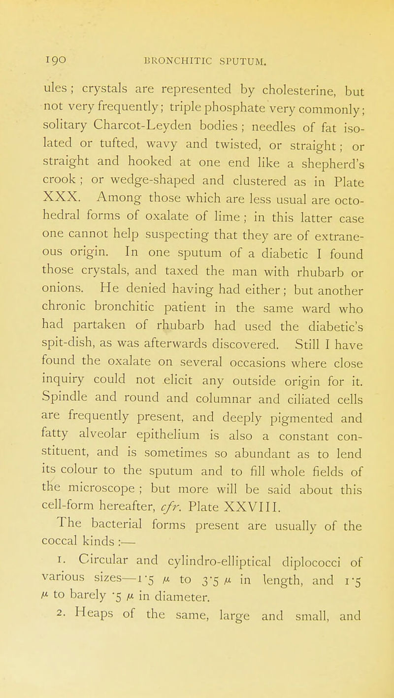 ules; crystals are represented by cholesterine, but not very frequently; triple phosphate very commonly; solitary Charcot-Leyden bodies ; needles of fat iso- lated or tufted, wavy and twisted, or straight; or straight and hooked at one end like a shepherd's crook ; or wedge-shaped and clustered as in Plate XXX. Among those which are less usual are octo- hedral forms of oxalate of lime ; in this latter case one cannot help suspecting that they are of extrane- ous origin. In one sputum of a diabetic I found those crystals, and taxed the man with rhubarb or onions. He denied having had either; but another chronic bronchitic patient in the same ward who had partaken of rhubarb had used the diabetic's spit-dish, as was afterwards discovered. Still I have found the oxalate on several occasions where close inquiry could not elicit any outside origin for it. Spindle and round and columnar and ciliated cells are frequently present, and deeply pigmented and fatty alveolar epithelium is also a constant con- stituent, and is sometimes so abundant as to lend its colour to the sputum and to fill whole fields of the microscope ; but more will be said about this cell-form hereafter, cfr. Plate XXVIII. The bacterial forms present are usually of the coccal kinds :— 1. Circular and cylindro-elliptical diplococci of various sizes—1-5 m to 3-5/x in length, and 1-5 M to barely -5 ti. in diameter. 2. Heaps of the same, large and small, and