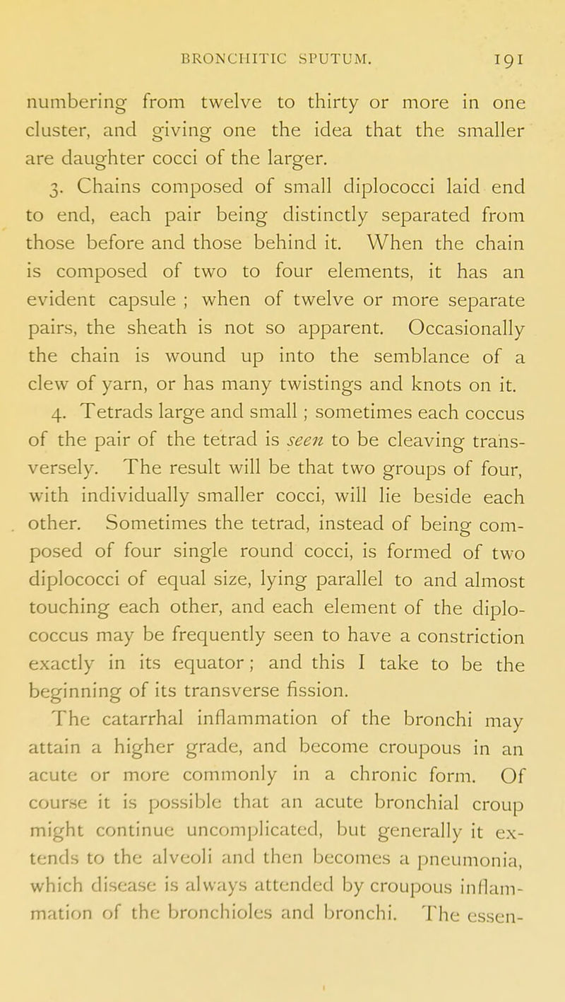 numbering from twelve to thirty or more in one cluster, and giving one the idea that the smaller are daughter cocci of the larger. 3. Chains composed of small diplococci laid end to end, each pair being distinctly separated from those before and those behind it. When the chain is composed of two to four elements, it has an evident capsule ; when of twelve or more separate pairs, the sheath is not so apparent. Occasionally the chain is wound up into the semblance of a clew of yarn, or has many twistings and knots on it. 4. Tetrads large and small ; sometimes each coccus of the pair of the tetrad is seen to be cleaving trans- versely. The result will be that two groups of four, with individually smaller cocci, will lie beside each other. Sometimes the tetrad, instead of being com- posed of four single round cocci, is formed of two diplococci of equal size, lying parallel to and almost touching each other, and each element of the diplo- coccus may be frequently seen to have a constriction exactly in its equator; and this I take to be the beginning of its transverse fission. The catarrhal inflammation of the bronchi may attain a higher grade, and become croupous in an acute or more commonly in a chronic form. Of course it is possible that an acute bronchial croup might continue uncomplicated, but generally it ex- tends to the alveoli and then becomes a pneumonia, which disca.se is always attended by croupous inflam- mation of the bronchioles and bronchi. The cssen- I