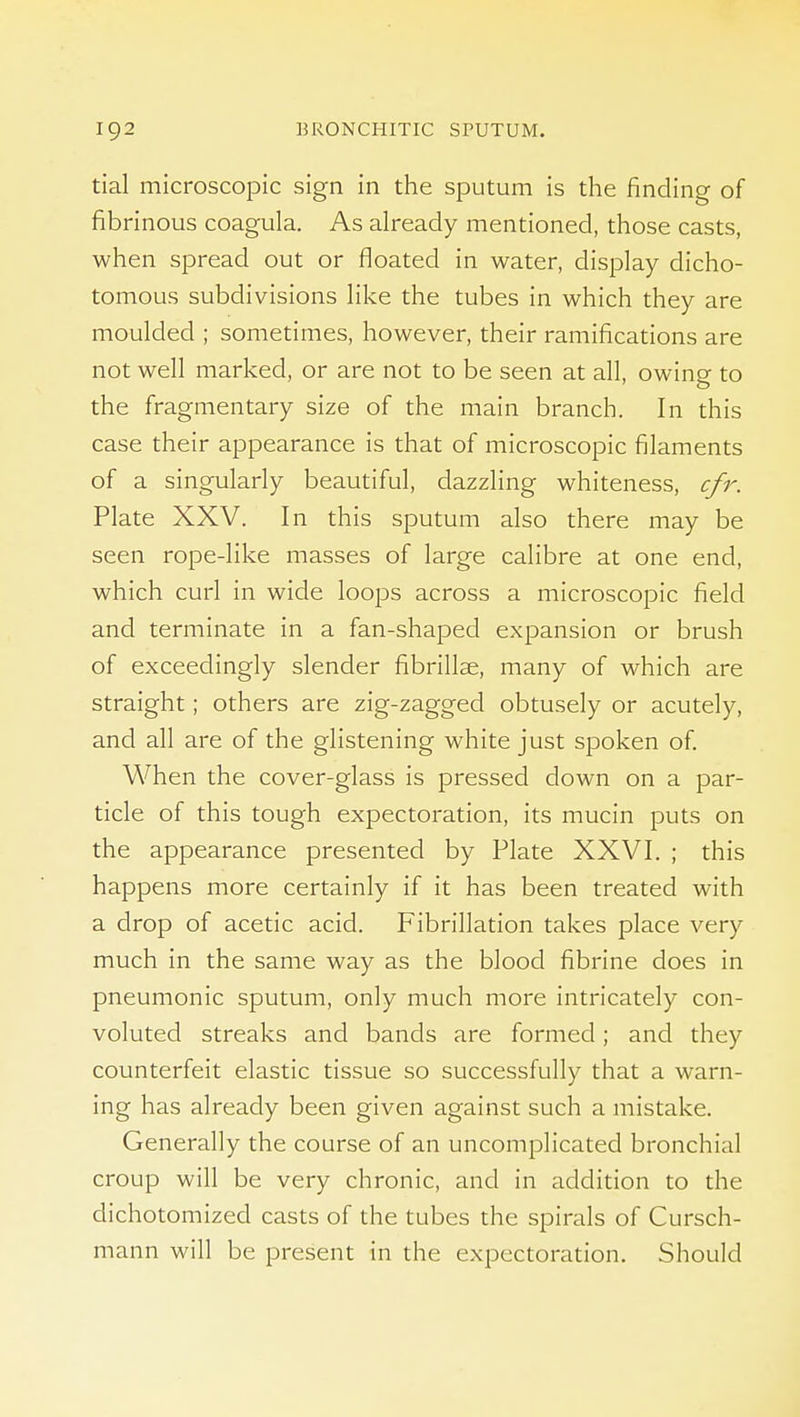 tial microscopic sign in the sputum is the finding of fibrinous coagula. As already mentioned, those casts, when spread out or floated in water, display dicho- tomous subdivisions Hke the tubes in which they are moulded ; sometimes, however, their ramifications are not well marked, or are not to be seen at all, owing to the fi-agmentary size of the main branch. In this case their appearance is that of microscopic filaments of a singularly beautiful, dazzling whiteness, cfr. Plate XXV. In this sputum also there may be seen rope-like masses of large calibre at one end, which curl in wide loops across a microscopic field and terminate in a fan-shaped expansion or brush of exceedingly slender fibrillae, many of which are straight; others are zig-zagged obtusely or acutely, and all are of the glistening white just spoken of. When the cover-glass is pressed down on a par- ticle of this tough expectoration, its mucin puts on the appearance presented by Plate XXVI. ; this happens more certainly if it has been treated with a drop of acetic acid. Fibrillation takes place very much in the same way as the blood fibrine does in pneumonic sputum, only much more intricately con- voluted streaks and bands are formed; and they counterfeit elastic tissue so successfully that a warn- ing has already been given against such a mistake. Generally the course of an uncomplicated bronchial croup will be very chronic, and in addition to the dichotomized casts of the tubes the spirals of Cursch- mann will be present in the expectoration. Should