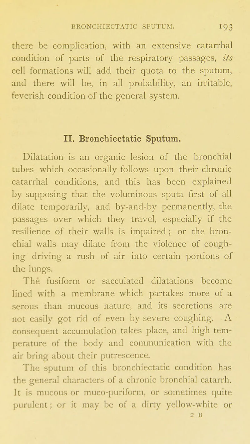 there be complication, with an extensive catarrhal condition of parts of the respiratory passages, its cell formations will add their quota to the sputum, and there will be, in all probability, an irritable, feverish condition of the general system. II. Broncliiectatic Sputum. Dilatation is an organic lesion of the bronchial tubes which occasionally follows upon their chronic catarrhal conditions, and this has been explained by supposing that the voluminous sputa first of all dilate temporarily, and by-and-by permanently, the passages over which they travel, especially if the resilience of their walls is impaired ; or the bron- chial walls may dilate from the violence of cough- ing driving- a rush of air into certain portions of the lungs. The fusiform or sacculated dilatations become lined with a membrane which partakes more of a serous than mucous nature, and its secretions are not easily got rid of even by severe coughing. A consequent accumulation takes place, and high tem- perature of the body and communication with the air bring about their putrescence. The sputum of this bronchiectatic condition has the general characters of a chronic bronchial catarrh. It is mucous or muco-puriform, or sometimes quite purulent; or it may be of a dirty yellow-white or 2 B