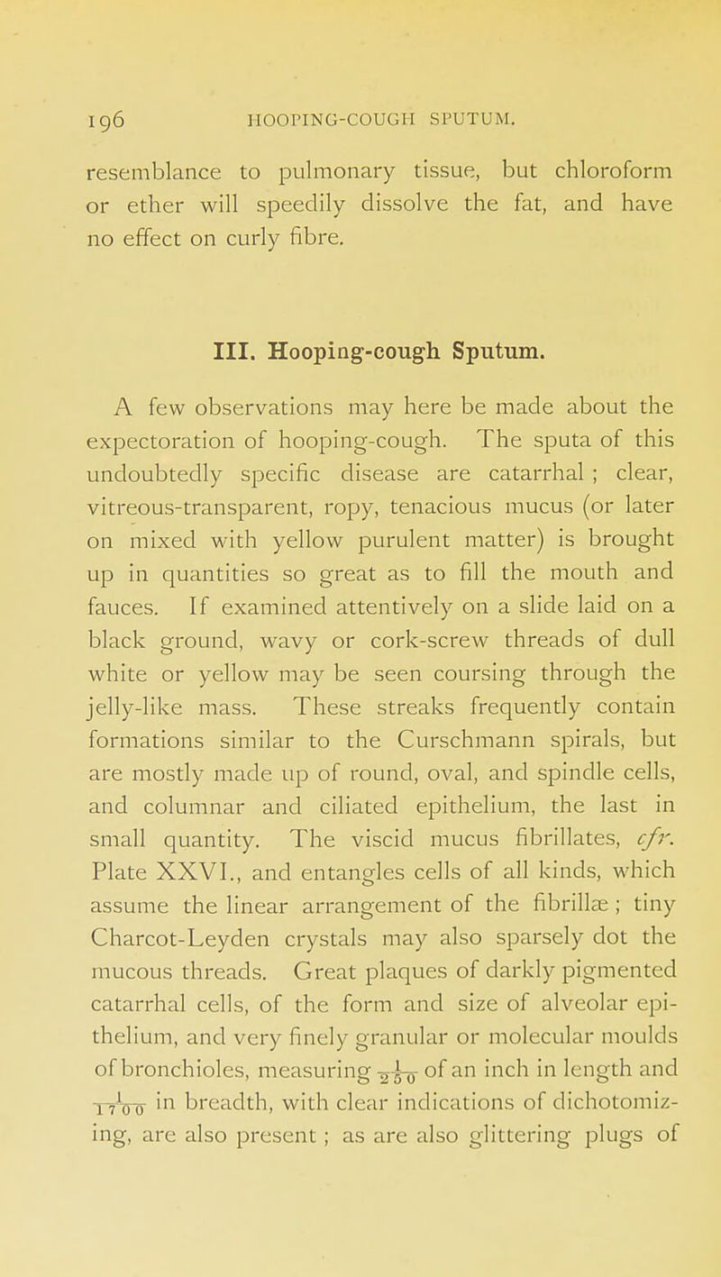 resemblance to pulmonary tissue, but chloroform or ether will speedily dissolve the fat, and have no effect on curly fibre. III. Hooping-cough Sputum. A few observations may here be made about the expectoration of hooping-cough. The sputa of this undoubtedly specific disease are catarrhal ; clear, vitreous-transparent, ropy, tenacious mucus (or later on mixed with yellow purulent matter) is brought up in quantities so great as to fill the mouth and fauces. If examined attentively on a slide laid on a black ground, wavy or cork-screw threads of dull white or yellow may be seen coursing through the jelly-like mass. These streaks frequently contain formations similar to the Curschmann spirals, but are mostly made up of round, oval, and spindle cells, and columnar and ciliated epithelium, the last in small quantity. The viscid mucus fibrillates, cfr. Plate XXVI., and entangles cells of all kinds, which assume the linear arrangement of the fibrilte ; tiny Charcot-Ley den crystals may also sparsely dot the mucous threads. Great plaques of darkly pigmented catarrhal cells, of the form and size of alveolar epi- thelium, and very finely granular or molecular moulds of bronchioles, measuring of an inch in length and ■prVo ''^ breadth, with clear indications of dichotomiz- ing, are also present; as are also glittering plugs of