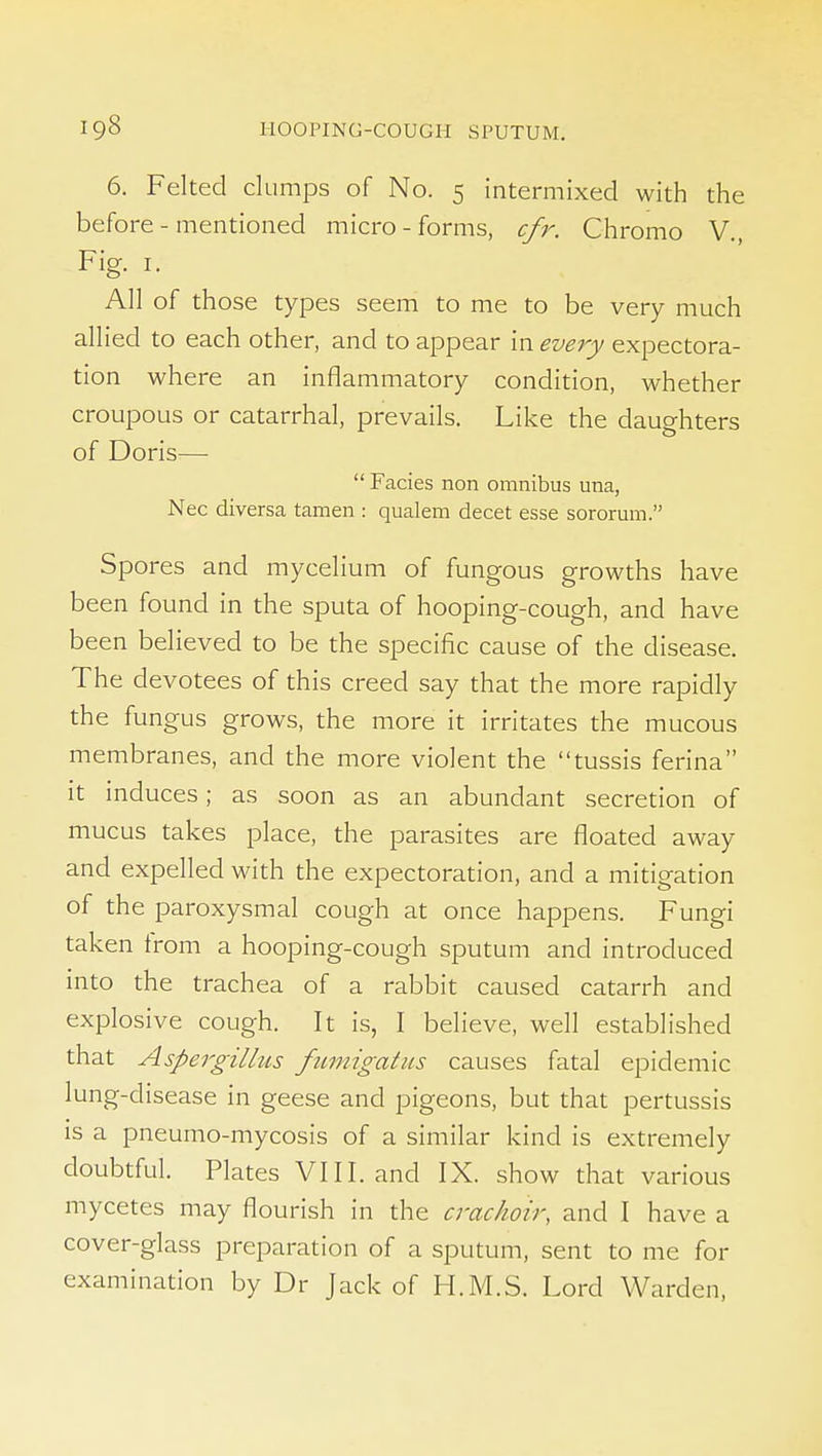 6. Felted clumps of No. 5 intermixed with the before - mentioned micro - forms, cfr. Chromo V., Fig. I. All of those types seem to me to be very much allied to each other, and to appear in evejj expectora- tion where an inflammatory condition, whether croupous or catarrhal, prevails. Like the daughters of Doris—  Fades non omnibus una, Nec diversa tamen : qualem decet esse sororum. Spores and mycelium of fungous growths have been found in the sputa of hooping-cough, and have been believed to be the specific cause of the disease. The devotees of this creed say that the more rapidly the fungus grows, the more it irritates the mucous membranes, and the more violent the tussis ferina it induces; as soon as an abundant secretion of mucus takes place, the parasites are floated away and expelled with the expectoration, and a mitigation of the paroxysmal cough at once happens. Fungi taken from a hooping-cough sputum and introduced into the trachea of a rabbit caused catarrh and explosive cough. It is, I believe, well established that Aspergillits fzcmigatus causes fatal epidemic lung-disease in geese and pigeons, but that pertussis IS a pneumo-mycosis of a similar kind is extremely doubtful. Plates VIII. and IX. show that various mycetes may flourish in the crac/ioir, and I have a cover-glass preparation of a sputum, sent to me for examination by Dr Jack of H.M.S. Lord Warden,