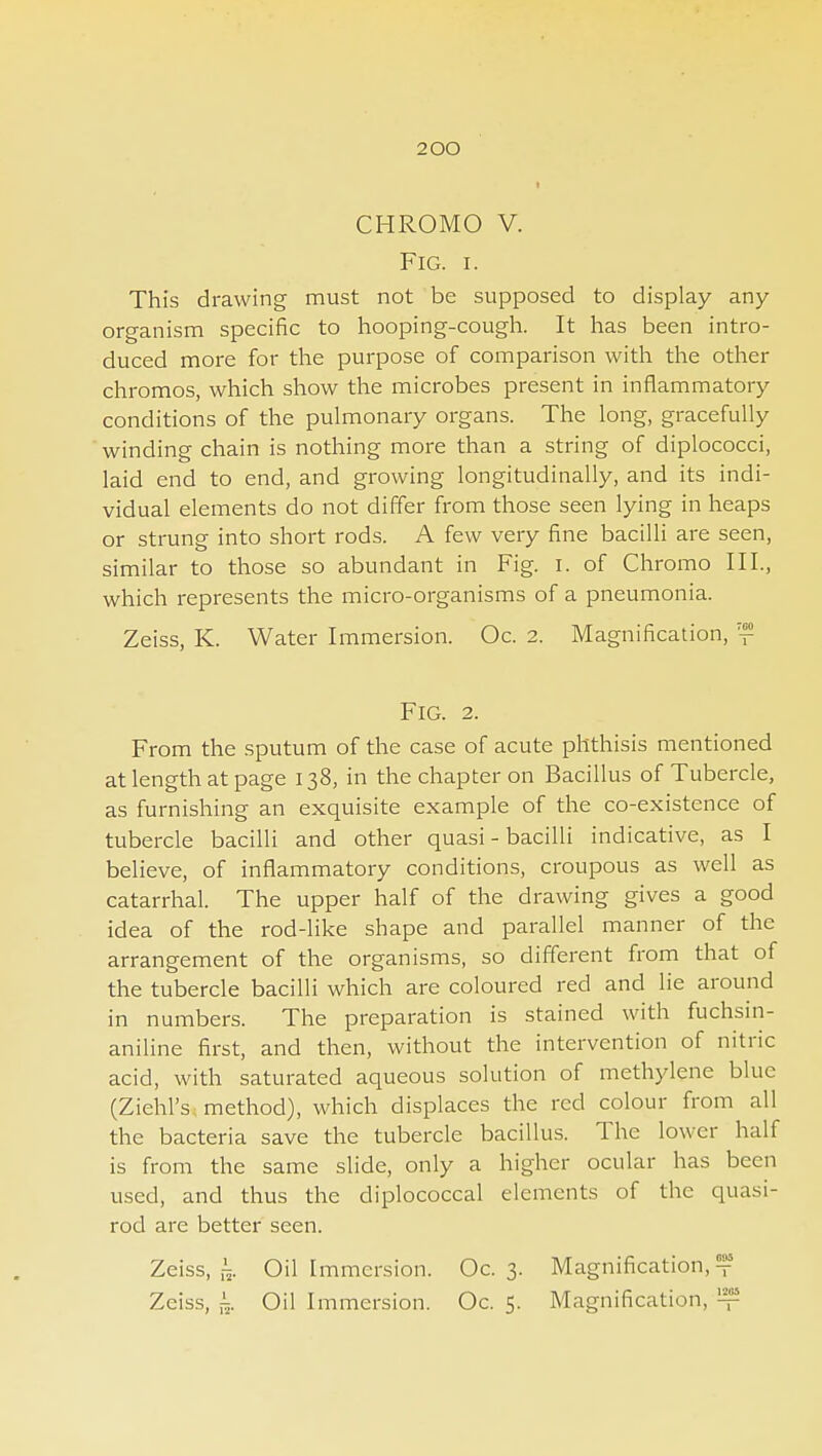 CHROMO V. Fig. I. This drawing must not be supposed to display any organisnn specific to hooping-cough. It has been intro- duced more for the purpose of comparison with the other chromos, which show the microbes present in inflammatory conditions of the pulmonary organs. The long, gracefully winding chain is nothing more than a string of diplococci, laid end to end, and growing longitudinally, and its indi- vidual elements do not differ from those seen lying in heaps or strung into short rods. A few very fine bacilli are seen, similar to those so abundant in Fig. i. of Chromo III., which represents the micro-organisms of a pneumonia. Zeiss, K. Water Immersion. Oc. 2. Magnification, ™ Fig. 2. From the sputum of the case of acute phthisis mentioned at length at page 138, in the chapter on Bacillus of Tubercle, as furnishing an exquisite example of the co-existence of tubercle bacilli and other quasi - bacilli indicative, as I believe, of inflammatory conditions, croupous as well as catarrhal. The upper half of the drawing gives a good idea of the rod-like shape and parallel manner of the arrangement of the organisms, so different from that of the tubercle bacilli which are coloured red and lie around in numbers. The preparation is stained with fuchsin- aniline first, and then, without the intervention of nitric acid, with saturated aqueous solution of methylene blue (Ziehl's, method), which displaces the red colour from all the bacteria save the tubercle bacillus. The lower half is from the same slide, only a higher ocular has been used, and thus the diplococcal elements of the quasi- rod are better seen. Zeiss, i;. Oil Immersion. Oc. 3. Magnification, t Zeiss, i^. Oil Immersion. Oc. 5. Magnification, ^