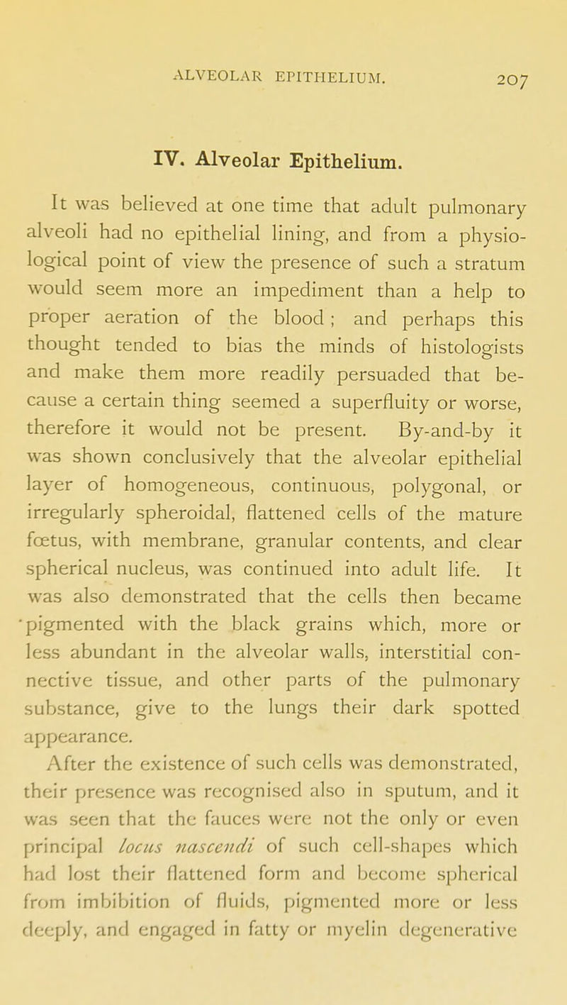 ALVEOLAR EPITHELIUM. IV. Alveolar Epithelium. It was believed at one time that adult pulmonary alveoli had no epithelial lining, and from a physio- logical point of view the presence of such a stratum would seem more an impediment than a help to proper aeration of the blood ; and perhaps this thought tended to bias the minds of histologists and make them more readily persuaded that be- cause a certain thing seemed a superfluity or worse, therefore it would not be present. By-and-by it was shown conclusively that the alveolar epithelial layer of homogeneous, continuous, polygonal, or irregularly spheroidal, flattened cells of the mature foetus, with membrane, granular contents, and clear spherical nucleus, was continued into adult life. It was also demonstrated that the cells then became ■pigmented with the black grains which, more or less abundant in the alveolar walls, interstitial con- nective tissue, and other parts of the pulmonary substance, give to the lungs their dark spotted appearance. After the existence of such cells was demonstrated, their presence was recognised also in sputum, and it was seen that the fauces were not the only or even principal locus nascendi of such cell-shapes which had lost their flattened form and become spherical from imijibition of fluids, pigmented more or less deeply, and engaged in fatty or myelin degenerative