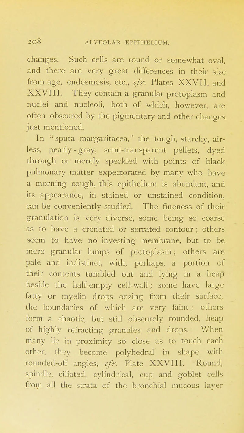 changes. Such cells are round or somewhat oval, and there are very great differences in their size from age, endosmosis, etc., cfr. Plates XXVII. and XXVIII. They contain a granular protoplasm and nuclei and nucleoli, both of which, however, are often obscured by the pigmentary and other changes just mentioned. In sputa margaritacea, the tough, starchy, air- less, pearly-gray, semi-transparent pellets, dyed through or merely speckled with points of black pulmonary matter expectorated by many who have a morning cough, this epithelium is abundant, and its appearance, in stained or unstained condition, can be conveniently studied. The fineness of their granulation is very diverse, some being so coarse as to have a crenated or serrated contour ; others seem to have no investing membrane, but to be mere granular lumps of protoplasm; others are pale and indistinct, with, perhaps, a portion of their contents tumbled out and lying in a heap beside the half-empty cell-wall; some have large fatty or myelin drops oozing from their surface, the boundaries of which are very faint ; others form a chaotic, but still obscurely rounded, heap of highly refracting granules and drops. When many lie in proximity so close as to touch each other, they become polyhedral in shape with rounded-off angles, cfr. Plate XXVIII. Round, spindle, ciliated, cylindrical, cup and goblet cells from all the strata of the bronchial mucous layer