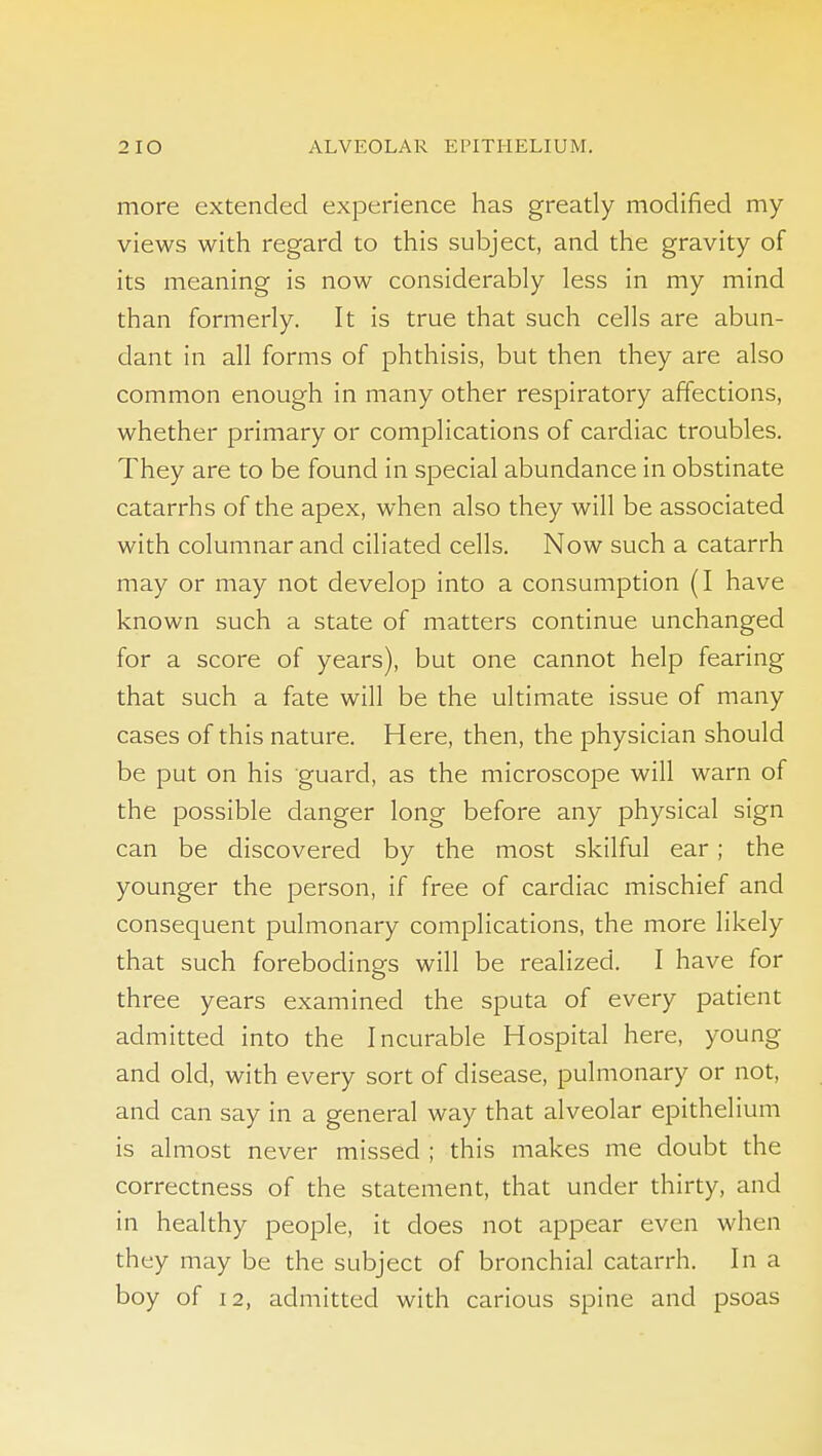 more extended experience has greatly modified my views with regard to this subject, and the gravity of its meaning is now considerably less in my mind than formerly. It is true that such cells are abun- dant in all forms of phthisis, but then they are also common enough in many other respiratory affections, whether primary or complications of cardiac troubles. They are to be found in special abundance in obstinate catarrhs of the apex, when also they will be associated with columnar and ciliated cells. Now such a catarrh may or may not develop into a consumption (I have known such a state of matters continue unchanged for a score of years), but one cannot help fearing that such a fate will be the ultimate issue of many cases of this nature. Here, then, the physician should be put on his guard, as the microscope will warn of the possible danger long before any physical sign can be discovered by the most skilful ear; the younger the person, if free of cardiac mischief and consequent pulmonary complications, the more likely that such forebodings will be realized. I have for three years examined the sputa of every patient admitted into the Incurable Hospital here, young and old, with every sort of disease, pulmonary or not, and can say in a general way that alveolar epithelium is almost never missed ; this makes me doubt the correctness of the statement, that under thirty, and in healthy people, it does not appear even when they may be the subject of bronchial catarrh. In a boy of 12, admitted with carious spine and psoas