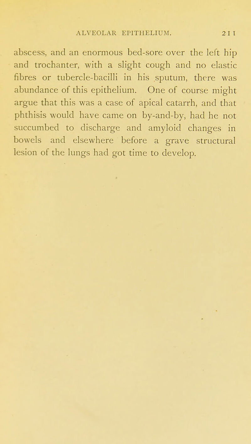 abscess, and an enormous bed-sore over the left hip and trochanter, with a sHght cough and no elastic fibres or tubercle-bacilH in his sputum, there was abundance of this epitheHum. One of course might argue that this was a case of apical catarrh, and that phthisis would have came on by-and-by, had he not succumbed to discharge and amyloid changes in bowels and elsewhere before a grave structural lesion of the lungs had got time to develop.