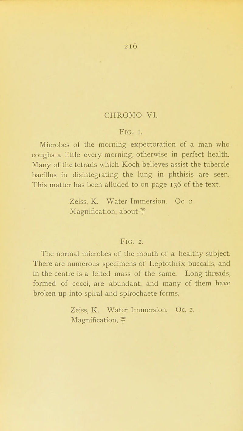 2l6 CHROMO VI. Fig. I. Microbes of the morning expectoration of a man who coughs a little every morning, otherwise in perfect health. Many of the tetrads which Koch believes assist the tubercle bacillus in disintegrating the lung in phthisis are seen. This matter has been alluded to on page 136 of the text. Zeiss, K. Water Immersion. Oc. 2. Magnification, about ™ Fig. 2. The normal microbes of the mouth of a healthy subject. There are numerous specimens of Leptothrix buccalis, and in the centre is a felted mass of the same. Long threads, formed of cocci, are abundant, and many of them have broken up into spiral and spirochaete forms. Zeiss, K. Water Immersion. Oc. 2. Magnification, ™