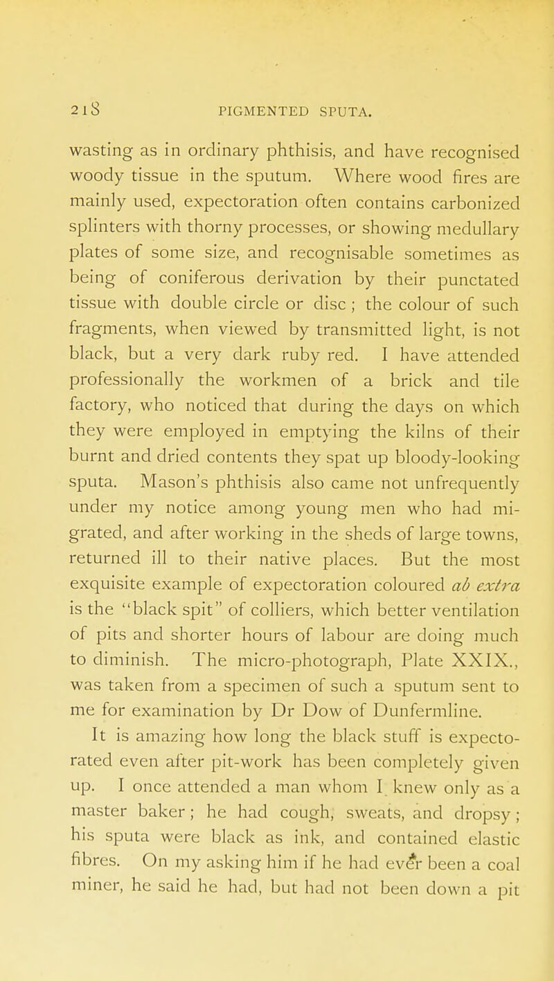 wasting as in ordinary phthisis, and have recognised woody tissue in the sputum. Where wood fires are mainly used, expectoration often contains carbonized spHnters with thorny processes, or showing medullary plates of some size, and recognisable sometimes as being of coniferous derivation by their punctated tissue with double circle or disc ; the colour of such fragments, when viewed by transmitted light, is not black, but a very dark ruby red. I have attended professionally the workmen of a brick and tile factory, who noticed that during the days on which they were employed in emptying the kilns of their burnt and dried contents they spat up bloody-looking sputa. Mason's phthisis also came not unfrequendy under my notice among young men who had mi- grated, and after working in the sheds of large towns, returned ill to their native places. But the most exquisite example of expectoration coloured ab extra is the black spit of colliers, which better ventilation of pits and shorter hours of labour are doing much to diminish. The micro-photograph, Plate XXIX., was taken from a specimen of such a sputum sent to me for examination by Dr Dow of Dunfermline. It is amazing how long the black stuff is expecto- rated even after pit-work has been completely given up. I once attended a man whom I knew only as a master baker; he had cough, sweats, and dropsy; his sputa were black as ink, and contained elastic fibres. On my asking him if he had ev^r been a coal miner, he said he had, but had not been down a pit