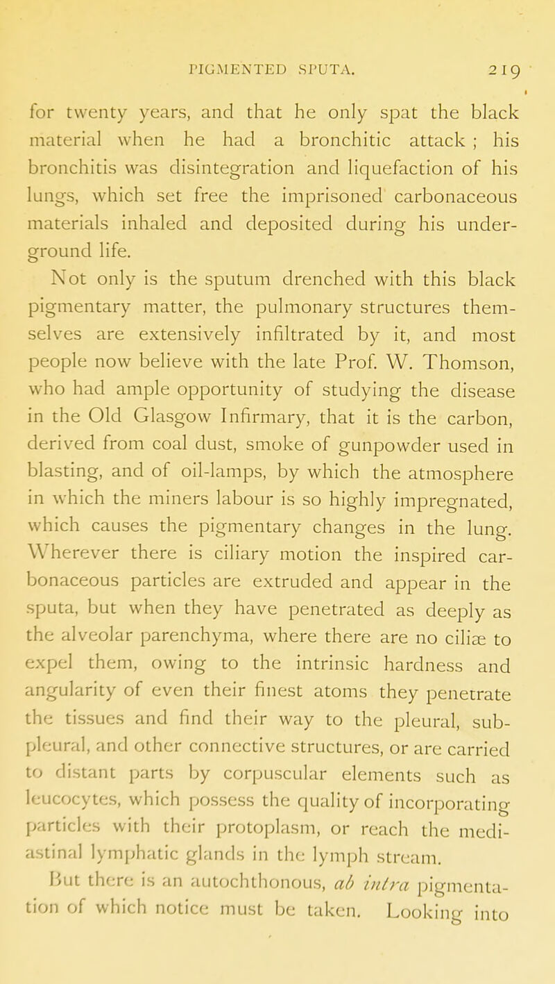 I for twenty years, and that he only spat the black material when he had a bronchitic attack ; his bronchitis was disintegration and liquefaction of his lungs, which set free the imprisoned carbonaceous materials inhaled and deposited during his under- ground life. Not only is the sputum drenched with this black pigmentary matter, the pulmonary structures them- selves are extensively infiltrated by it, and most people now believe with the late Prof W. Thomson, who had ample opportunity of studying the disease in the Old Glasgow Infirmary, that it is the carbon, derived from coal dust, smoke of gunpowder used in blasting, and of oil-lamps, by which the atmosphere in which the miners labour is so highly impregnated, which causes the pigmentary changes in the lung. Wherever there is ciliary motion the inspired car- bonaceous particles are extruded and appear in the sputa, but when they have penetrated as deeply as the alveolar parenchyma, where there are no ciliee to expel them, owing to the intrinsic hardness and angularity of even their finest atoms they penetrate the tissues and find their way to the pleural, sub- pleural, and other connective structures, or are carried to distant parts by corpuscular elements such as leucocytes, which possess the quality of incorporating particles with their protoplasm, or reach the medi- astinal lymphatic glands in the lymph stream. But there is an autochthonous, ad intra pigmenta- tion of which notice must be taken. Looking into