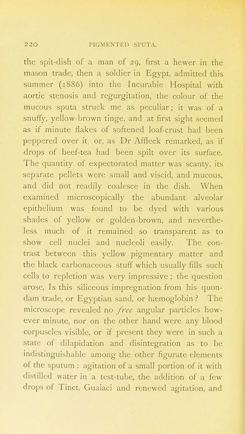 the spit-dish of a man of 29, first a hewer in the mason trade, then a soldier in Egypt, admitted this summer (1886) into the Incurable Hospital with aortic stenosis and regurgitation, the colour of the mucous sputa struck me as peculiar; it was of a snuffy, yellow-brown tinge, and at first sight seemed as if minute flakes of softened loaf-crust had been peppered over it, or, as Dr Affleck remarked, as if drops of beef-tea had been spilt over its surface. The quantity of expectorated matter was scanty, its separate pellets were small and viscid, and mucous, and did not readily coalesce in the dish. When examined microscopically the abundant alveolar epithelium was found to be dyed with various shades of yellow or golden-brown, and neverthe- less much of it remained so transparent as to show cell nuclei and nucleoli easily. The con- trast between this yellow pigmentary matter and the black carbonaceous stuff which usually fills such cells to repletion was very impressive ; the question arose. Is this siliceous impregnation from his quon- dam trade, or Egyptian sand, or haemoglobin ? The microscope revealed no yi^ee angular particles how- ever minute, nor on the other hand were any blood corpuscles visible, or if present they were in such a state of dilapidation and disintegration as to be indistinguishable among the other figurate elements of the sputum : agitation of a small portion of it with distilled water in a test-tube, the addition of a few drops of Tinct. Guaiaci and renewed agitation, and