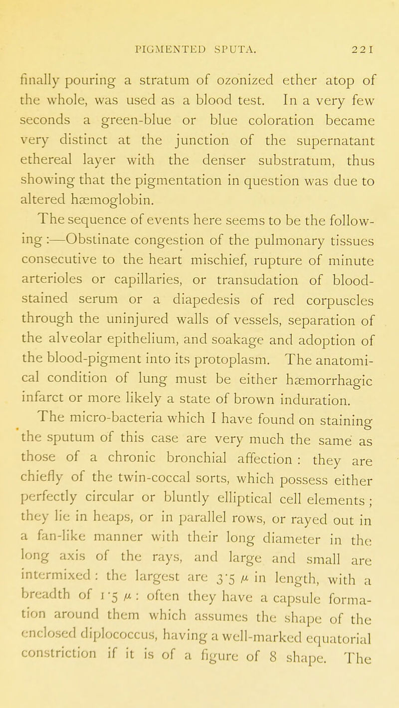 finally pouring a stratum of ozonized ether atop of the whole, was used as a blood test. In a very few seconds a green-blue or blue coloration became very distinct at the junction of the supernatant ethereal layer with the denser substratum, thus showing that the pigmentation in question was due to altered haemoglobin. The sequence of events here seems to be the follow- ing :—Obstinate congestion of the pulmonary tissues consecutive to the heart mischief, rupture of minute arterioles or capillaries, or transudation of blood- stained serum or a diapedesis of red corpuscles through the uninjured walls of vessels, separation of the alveolar epithelium, and soakage and adoption of the blood-pigment into its protoplasm. The anatomi- cal condition of lung must be either haemorrhagic infarct or more likely a state of brown induration. The micro-bacteria which I have found on staining the sputum of this case are very much the same as those of a chronic bronchial affection : they are chiefly of the twin-coccal sorts, which possess either perfectly circular or bluntly elliptical cell elements ; they lie in heaps, or in parallel rows, or rayed out in a fan-like manner with their long diameter in the long axis of the rays, and large and small are intermixed: the largest are 3-5 m in length, with a breadth of i-5: often they have a capsule forma- tion around them which assumes the shape of the enclosed diplococcus, having a well-marked equatorial constriction if it is of a figure of 8 shape. The