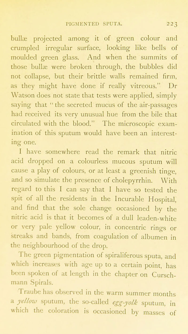 bullae projected among it of green colour and crumpled irregular surface, looking like bells of moulded green glass. And when the summits of those bullae were broken through, the bubbles did not collapse, but their brittle walls remained firm, as they might have done if really vitreous. Dr Watson does not state that tests were applied, simply saying that the secreted mucus of the air-passages had received its very unusual hue from the bile that circulated with the blood. The microscopic exam- ination of this sputum would have been an interest- ing one. I have somewhere read the remark that nitric acid dropped on a colourless mucous sputum will cause a play of colours, or at least a greenish tinge, and so simulate the presence of cholepyrrhin. With regard to this I can say that I have so tested the spit of all the residents in the Incurable Hospital, and find that the sole change occasioned by the nitric acid is that it becomes of a dull leaden-white or very pale yellow colour, in concentric rings or streaks and bands, from coagulation of albumen in the neighbourhood of the drop. The green pigmentation of spiraliferous sputa, and which increases with age up to a certain point, has been spoken of at length in the chapter on Cursch- mann Spirals. Traube has observed in the warm summer months a yelloiu sputum, the so-called egg-yolk sputum, in which the coloration is occasioned by masses of